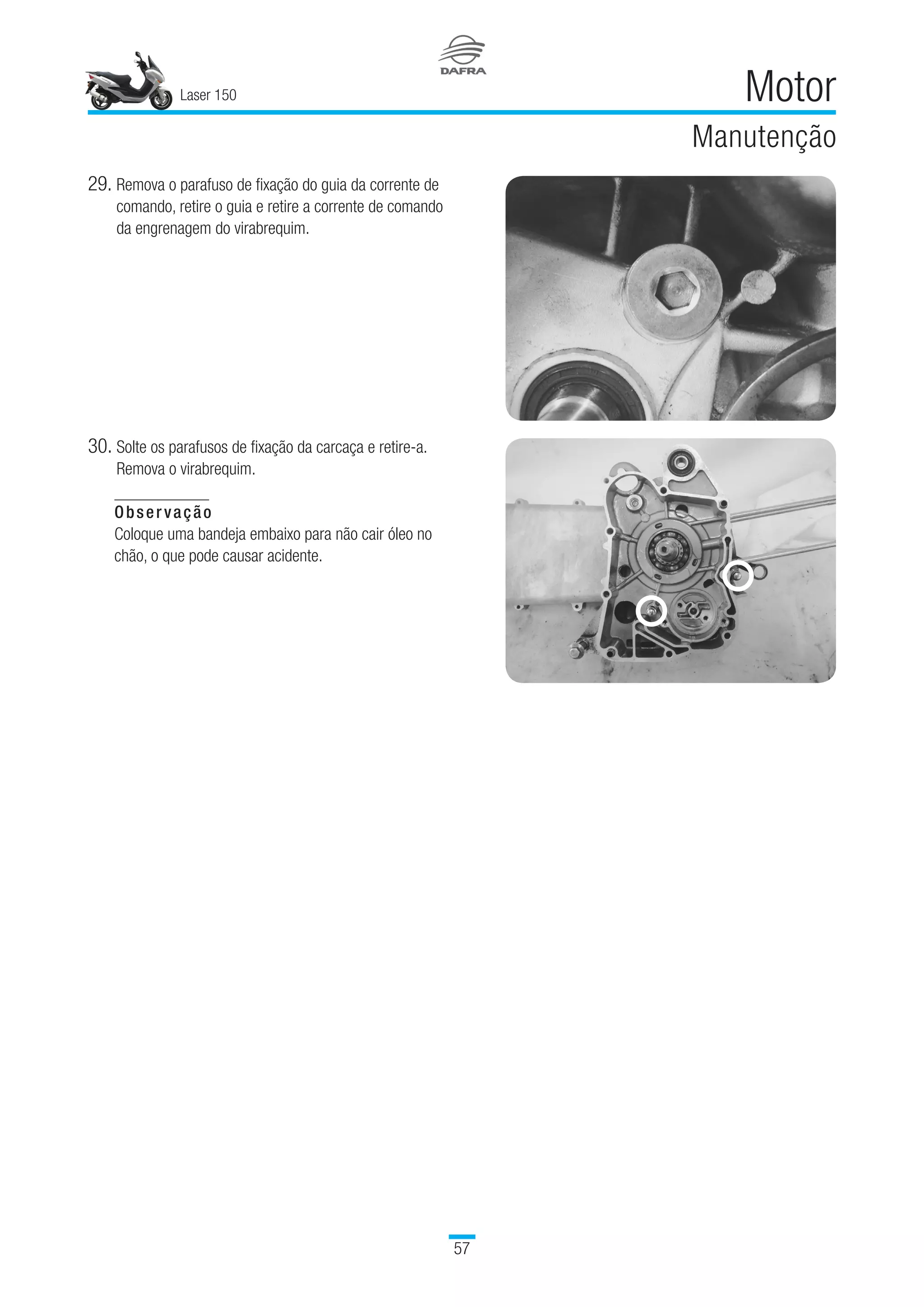 Laser 150
57
Motor
Manutenção
29.	Remova o parafuso de fixação do guia da corrente de
comando, retire o guia e retire a corrente de comando
da engrenagem do virabrequim.
30.	Solte os parafusos de fixação da carcaça e retire-a.
Remova o virabrequim.
Observação
Coloque uma bandeja embaixo para não cair óleo no
chão, o que pode causar acidente.
 