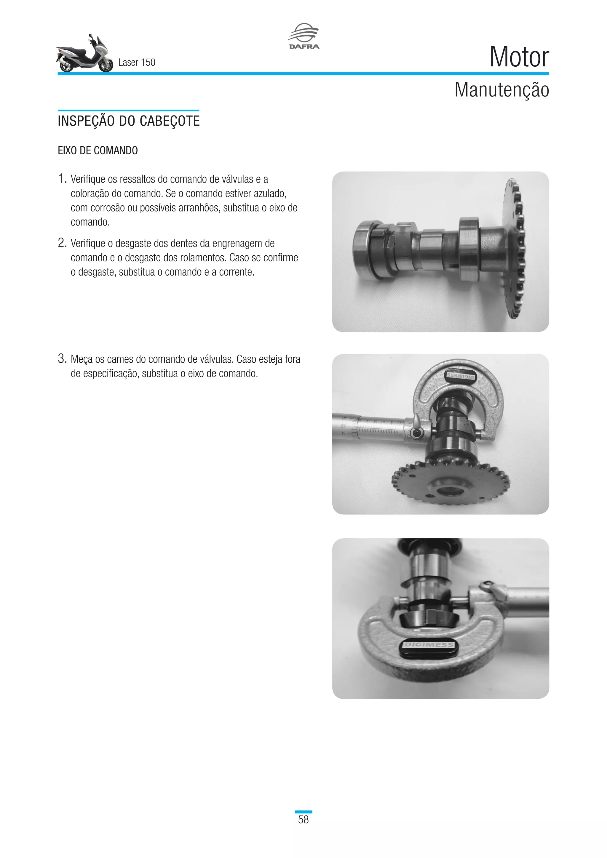 Laser 150
58
Motor
Manutenção
INSPEÇÃO DO CABEÇOTE
EIXO DE COMANDO
1.	Verifique os ressaltos do comando de válvulas e a
coloração do comando. Se o comando estiver azulado,
com corrosão ou possíveis arranhões, substitua o eixo de
comando.
2.	Verifique o desgaste dos dentes da engrenagem de
comando e o desgaste dos rolamentos. Caso se confirme
o desgaste, substitua o comando e a corrente.
3.	Meça os cames do comando de válvulas. Caso esteja fora
de especificação, substitua o eixo de comando.
 