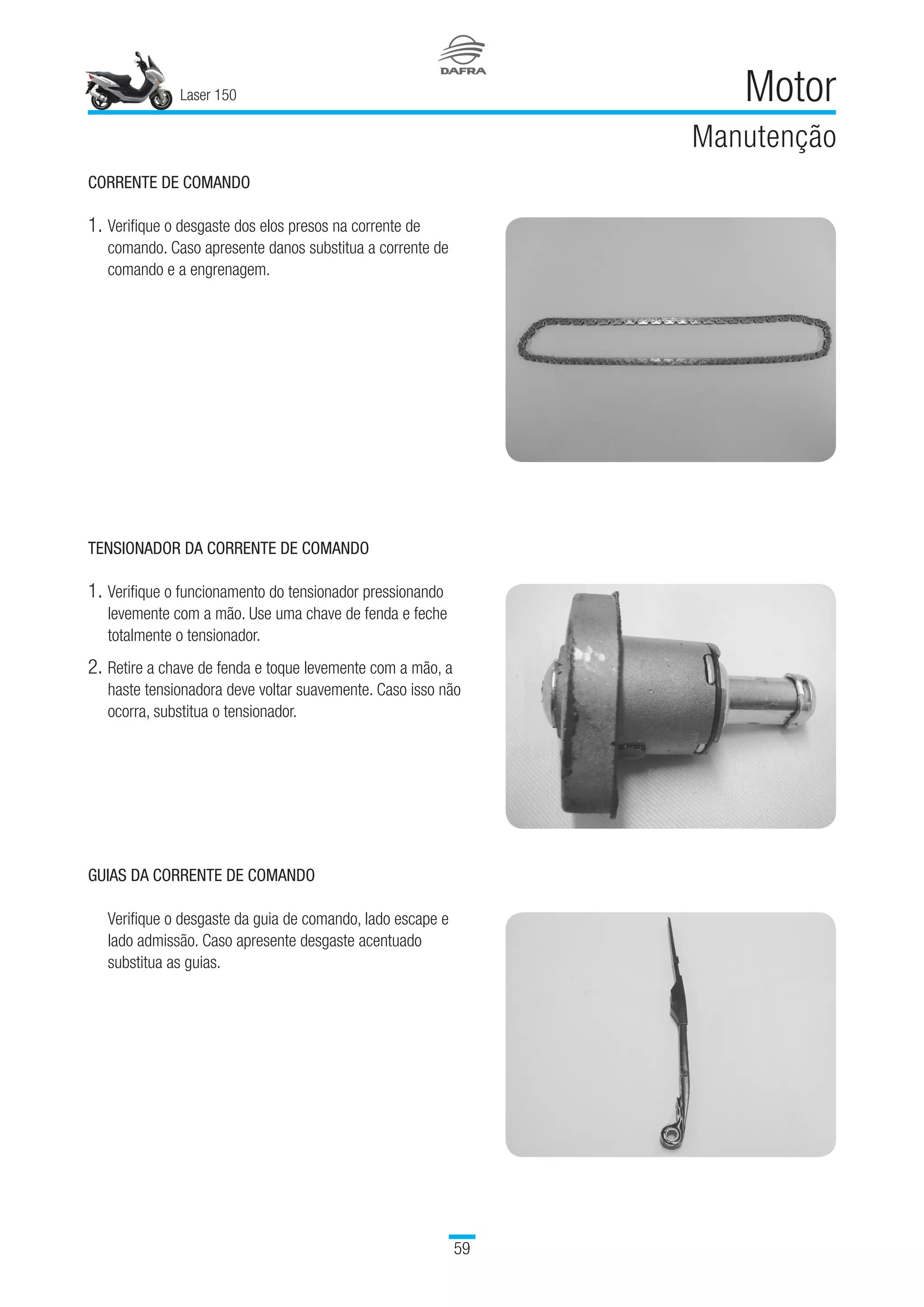 Laser 150
59
Motor
Manutenção
CORRENTE DE COMANDO
1.	Verifique o desgaste dos elos presos na corrente de
comando. Caso apresente danos substitua a corrente de
comando e a engrenagem.
TENSIONADOR DA CORRENTE DE COMANDO
1.	Verifique o funcionamento do tensionador pressionando
levemente com a mão. Use uma chave de fenda e feche
totalmente o tensionador.
2.	Retire a chave de fenda e toque levemente com a mão, a
haste tensionadora deve voltar suavemente. Caso isso não
ocorra, substitua o tensionador.
GUIAS DA CORRENTE DE COMANDO
Verifique o desgaste da guia de comando, lado escape e
lado admissão. Caso apresente desgaste acentuado
substitua as guias.
 