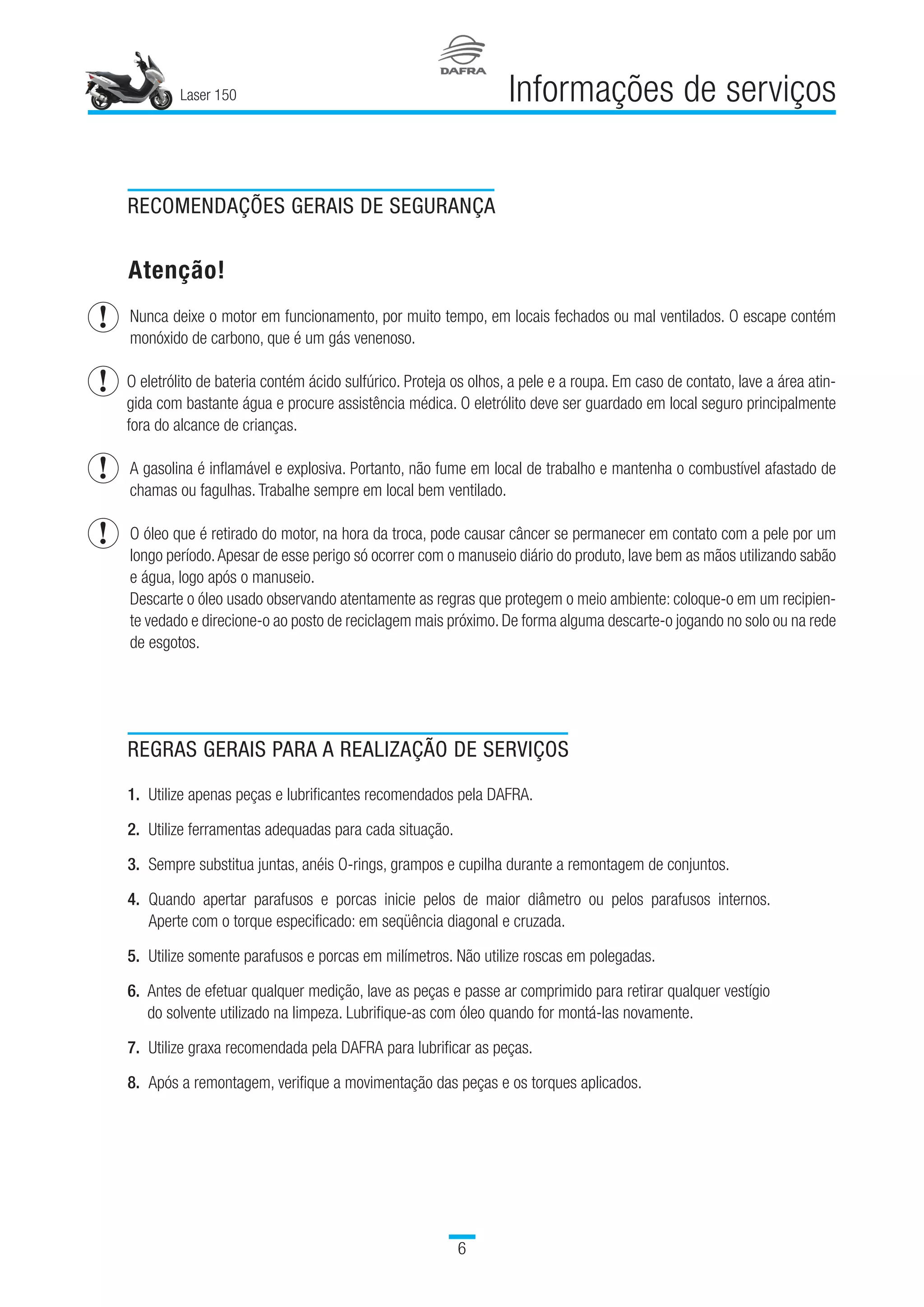 Laser 150

Informações de serviços
RECOMENDAÇÕES GERAIS DE SEGURANÇA
Atenção!
	Nunca deixe o motor em funcionamento, por muito tempo, em locais fechados ou mal ventilados. O escape contém
monóxido de carbono, que é um gás venenoso.
O eletrólito de bateria contém ácido sulfúrico. Proteja os olhos, a pele e a roupa. Em caso de contato, lave a área atin-
gida com bastante água e procure assistência médica. O eletrólito deve ser guardado em local seguro principalmente
fora do alcance de crianças.
	
A gasolina é inflamável e explosiva. Portanto, não fume em local de trabalho e mantenha o combustível afastado de
chamas ou fagulhas. Trabalhe sempre em local bem ventilado.
	
O óleo que é retirado do motor, na hora da troca, pode causar câncer se permanecer em contato com a pele por um
longo período.Apesar de esse perigo só ocorrer com o manuseio diário do produto, lave bem as mãos utilizando sabão
e água, logo após o manuseio.
	Descarte o óleo usado observando atentamente as regras que protegem o meio ambiente: coloque-o em um recipien-
te vedado e direcione-o ao posto de reciclagem mais próximo. De forma alguma descarte-o jogando no solo ou na rede
de esgotos.
REGRAS GERAIS PARA A REALIZAÇÃO DE SERVIÇOS
1.	 Utilize apenas peças e lubrificantes recomendados pela DAFRA.
2.	 Utilize ferramentas adequadas para cada situação.
3.	 Sempre substitua juntas, anéis O-rings, grampos e cupilha durante a remontagem de conjuntos.
4.	 Quando apertar parafusos e porcas inicie pelos de maior diâmetro ou pelos parafusos internos.
Aperte com o torque especificado: em seqüência diagonal e cruzada.
5.	 Utilize somente parafusos e porcas em milímetros. Não utilize roscas em polegadas.
6. Antes de efetuar qualquer medição, lave as peças e passe ar comprimido para retirar qualquer vestígio
do solvente utilizado na limpeza. Lubrifique-as com óleo quando for montá-las novamente.
7. 	Utilize graxa recomendada pela DAFRA para lubrificar as peças.
8.	 Após a remontagem, verifique a movimentação das peças e os torques aplicados.
 