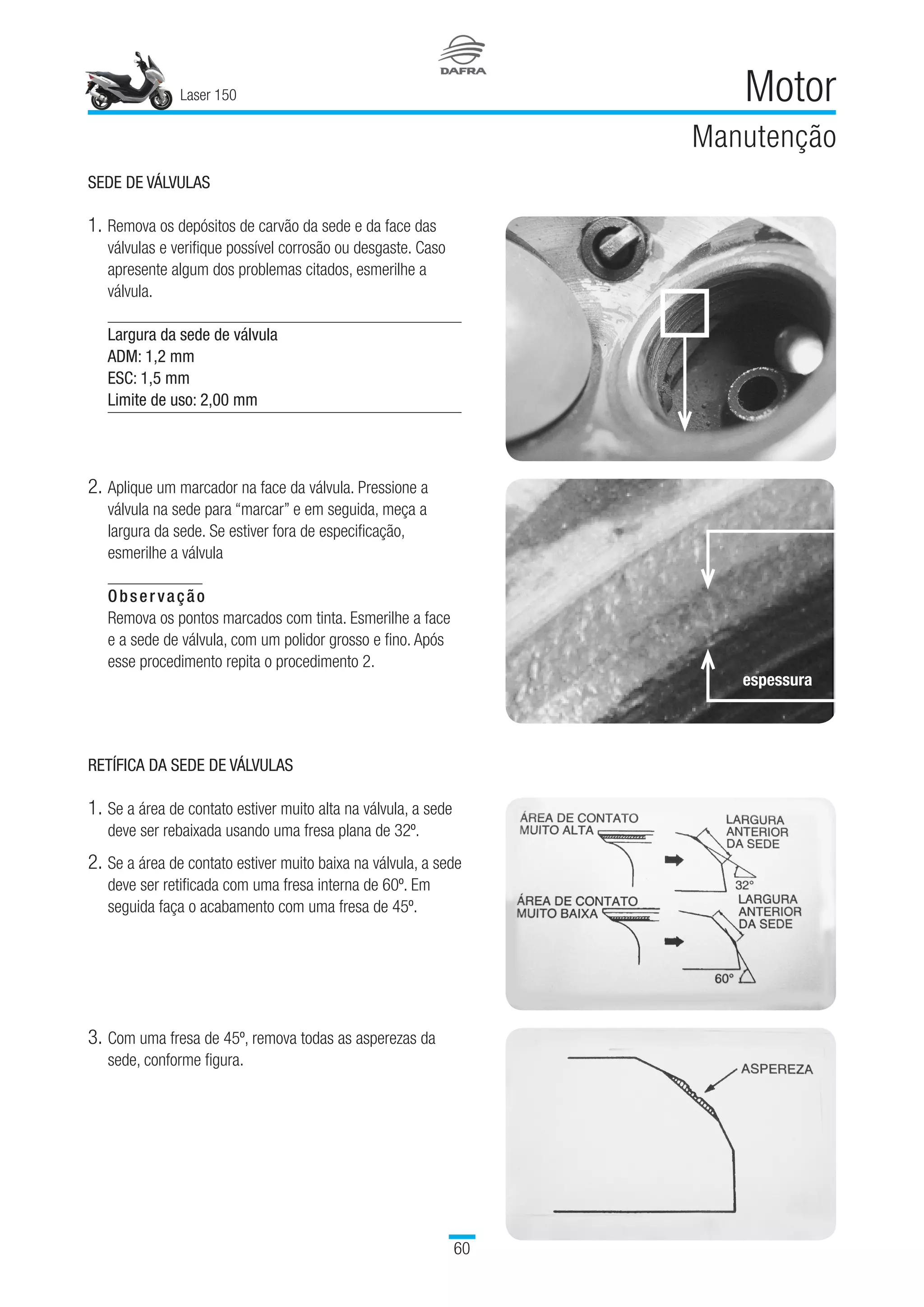 Laser 150
60
Motor
Manutenção
SEDE DE VÁLVULAS
1.	Remova os depósitos de carvão da sede e da face das
válvulas e verifique possível corrosão ou desgaste. Caso
apresente algum dos problemas citados, esmerilhe a
válvula.
Largura da sede de válvula
ADM: 1,2 mm
ESC: 1,5 mm
Limite de uso: 2,00 mm
2.	Aplique um marcador na face da válvula. Pressione a
válvula na sede para “marcar” e em seguida, meça a
largura da sede. Se estiver fora de especificação,
esmerilhe a válvula
Observação
Remova os pontos marcados com tinta. Esmerilhe a face
e a sede de válvula, com um polidor grosso e fino. Após
esse procedimento repita o procedimento 2.
RETÍFICA DA SEDE DE VÁLVULAS
1.	Se a área de contato estiver muito alta na válvula, a sede
deve ser rebaixada usando uma fresa plana de 32º.
2.	Se a área de contato estiver muito baixa na válvula, a sede
deve ser retificada com uma fresa interna de 60º. Em
seguida faça o acabamento com uma fresa de 45º.
3.	Com uma fresa de 45º, remova todas as asperezas da
sede, conforme figura.
espessura
 