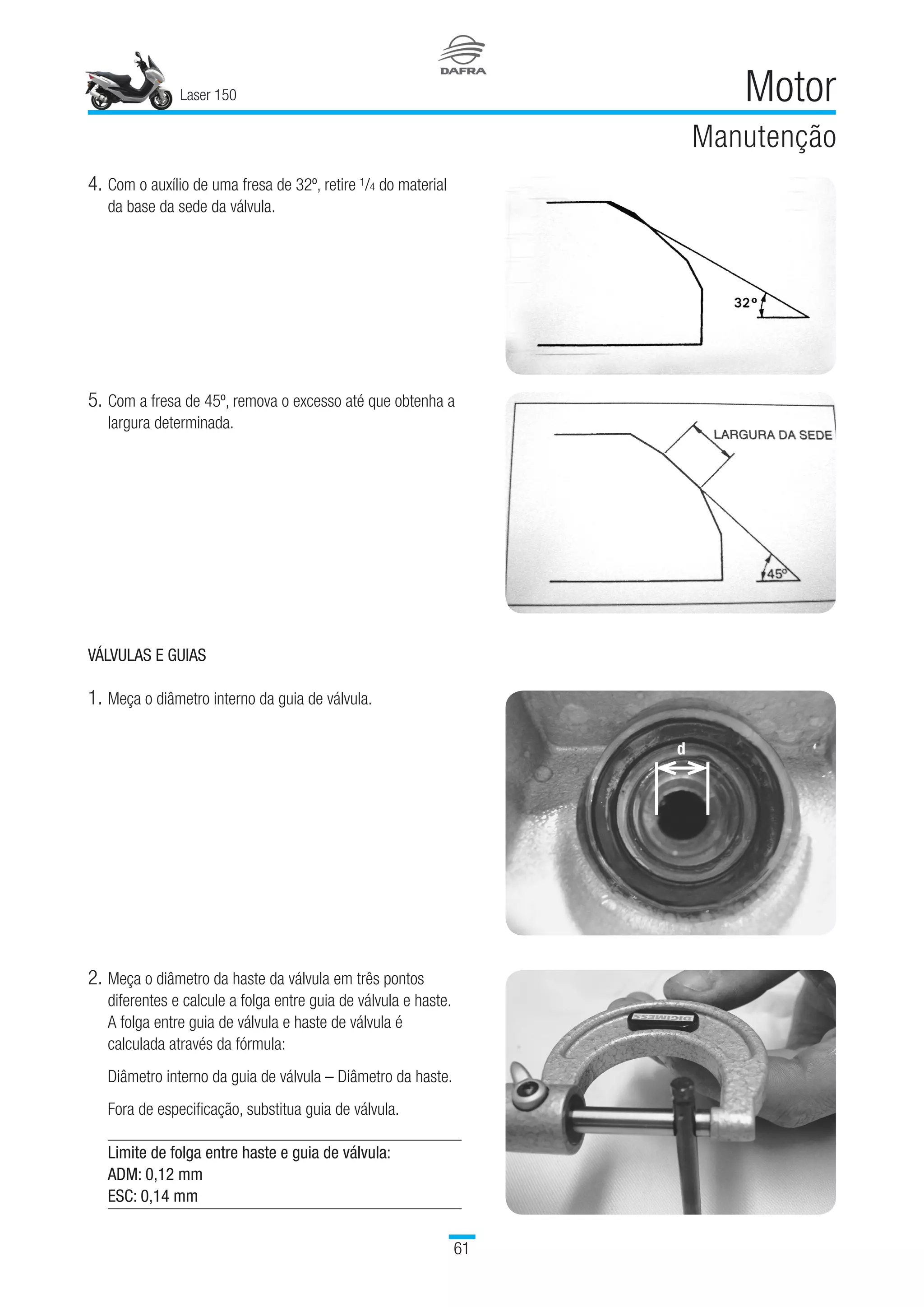 Laser 150
61
Motor
Manutenção
4.	Com o auxílio de uma fresa de 32º, retire 1/4 do material
da base da sede da válvula.
5.	Com a fresa de 45º, remova o excesso até que obtenha a
largura determinada.
VÁLVULAS E GUIAS
1.	Meça o diâmetro interno da guia de válvula.
2.	Meça o diâmetro da haste da válvula em três pontos
diferentes e calcule a folga entre guia de válvula e haste.
A folga entre guia de válvula e haste de válvula é
calculada através da fórmula:
Diâmetro interno da guia de válvula – Diâmetro da haste.
Fora de especificação, substitua guia de válvula.
Limite de folga entre haste e guia de válvula:
ADM: 0,12 mm
ESC: 0,14 mm
 
d
 