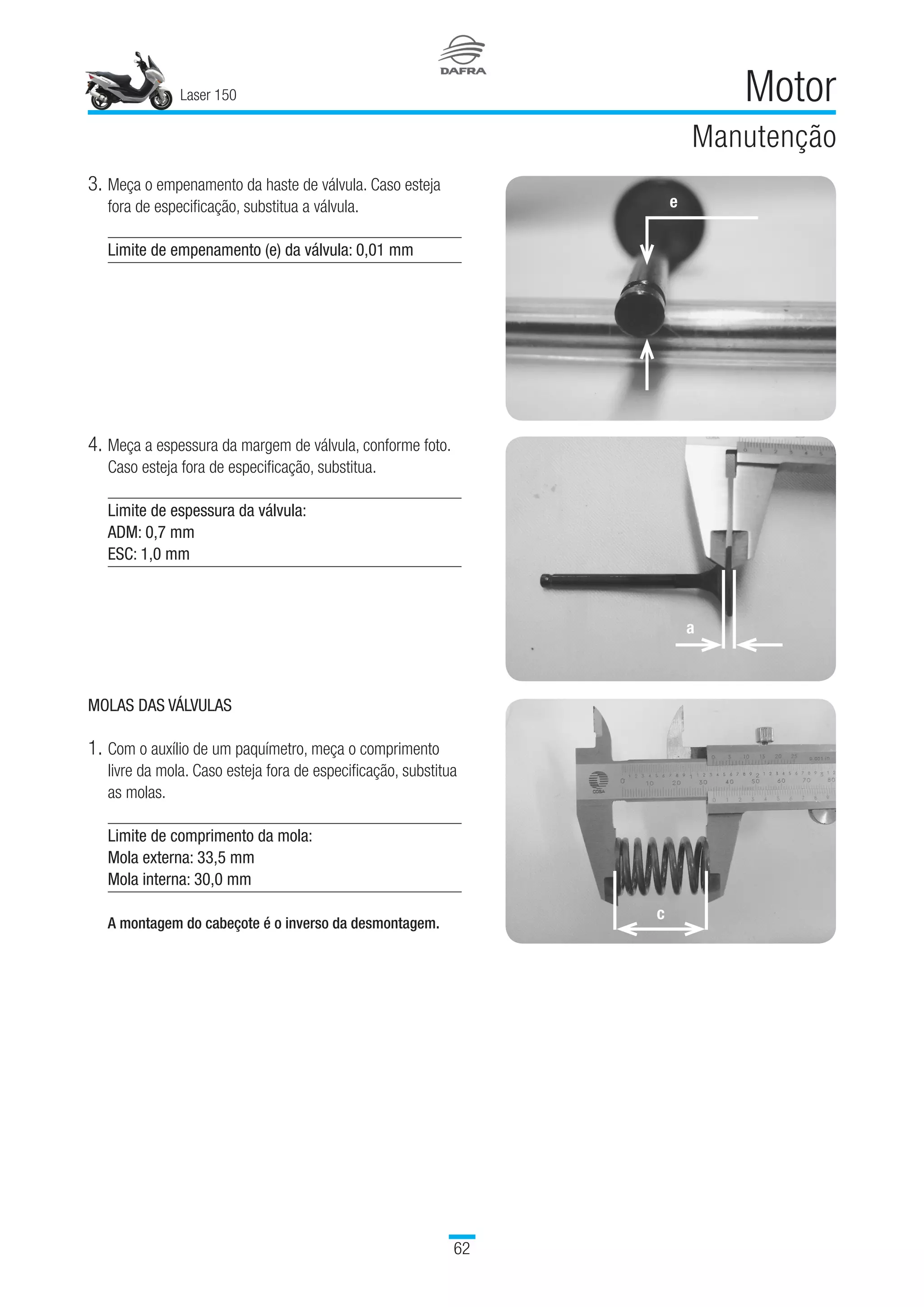 Laser 150
62
Motor
Manutenção
3.	Meça o empenamento da haste de válvula. Caso esteja
fora de especificação, substitua a válvula.
Limite de empenamento (e) da válvula: 0,01 mm
4.	Meça a espessura da margem de válvula, conforme foto.
Caso esteja fora de especificação, substitua.
Limite de espessura da válvula:
ADM: 0,7 mm
ESC: 1,0 mm
MOLAS DAS VÁLVULAS
1.	Com o auxílio de um paquímetro, meça o comprimento
livre da mola. Caso esteja fora de especificação, substitua
as molas.
Limite de comprimento da mola:
Mola externa: 33,5 mm
Mola interna: 30,0 mm
 
A montagem do cabeçote é o inverso da desmontagem.
e
a
c
 