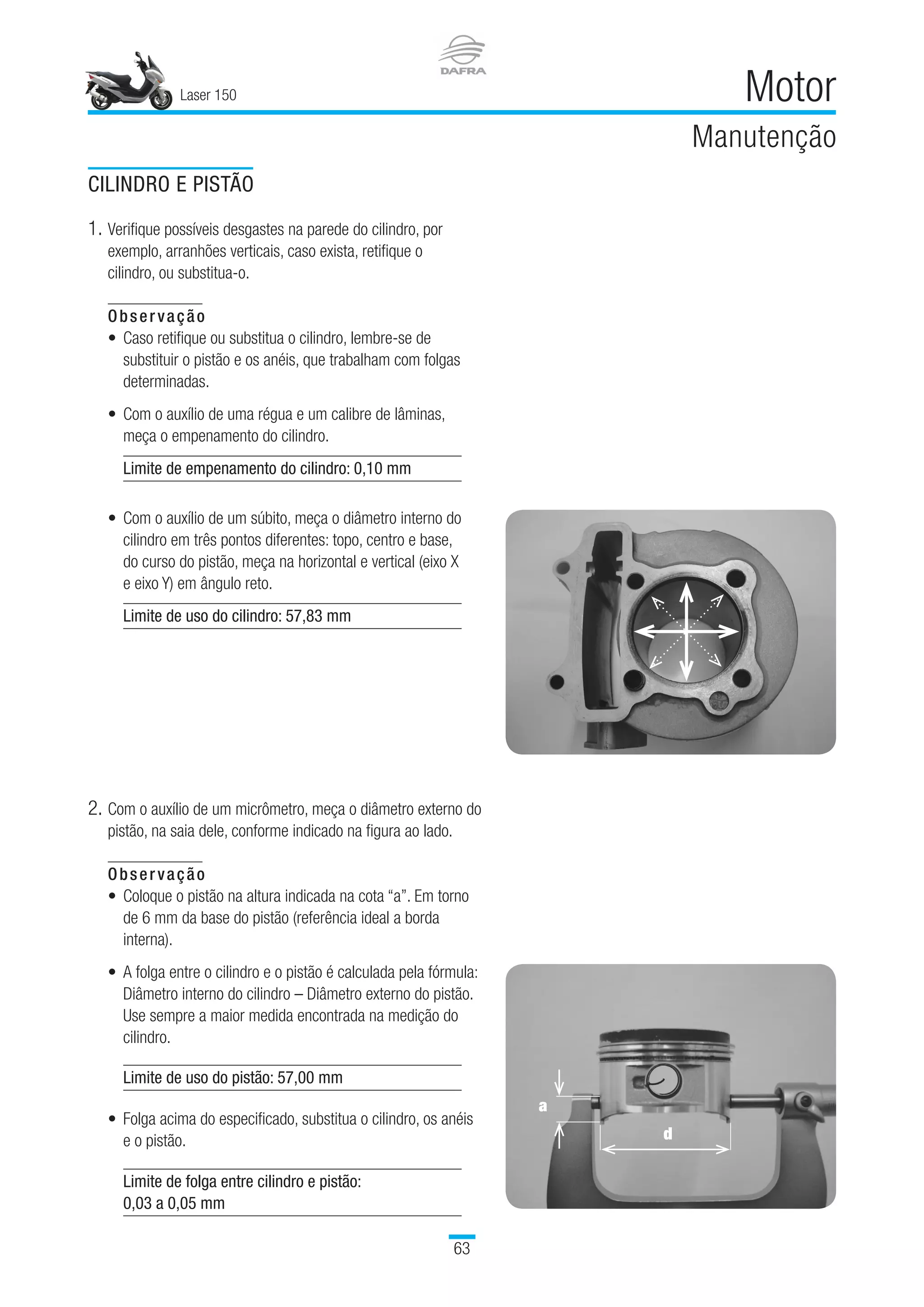 CILINDRO E PISTÃO
1.	Verifique possíveis desgastes na parede do cilindro, por
exemplo, arranhões verticais, caso exista, retifique o
cilindro, ou substitua-o.
Observação
•	 Caso retifique ou substitua o cilindro, lembre-se de
substituir o pistão e os anéis, que trabalham com folgas
determinadas.
•	 Com o auxílio de uma régua e um calibre de lâminas,
meça o empenamento do cilindro.
Limite de empenamento do cilindro: 0,10 mm
•	 Com o auxílio de um súbito, meça o diâmetro interno do
cilindro em três pontos diferentes: topo, centro e base,
do curso do pistão, meça na horizontal e vertical (eixo X
e eixo Y) em ângulo reto.
Limite de uso do cilindro: 57,83 mm
2.	Com o auxílio de um micrômetro, meça o diâmetro externo do
pistão, na saia dele, conforme indicado na figura ao lado.
Observação
•	 Coloque o pistão na altura indicada na cota “a”. Em torno
de 6 mm da base do pistão (referência ideal a borda
interna).
•	 A folga entre o cilindro e o pistão é calculada pela fórmula:
Diâmetro interno do cilindro – Diâmetro externo do pistão.
Use sempre a maior medida encontrada na medição do
cilindro.
 
Limite de uso do pistão: 57,00 mm
Folga acima do especificado, substitua o cilindro, os anéis
e o pistão.
•
Limite de folga entre cilindro e pistão:
0,03 a 0,05 mm
a
d
Laser 150
63
Motor
Manutenção
 