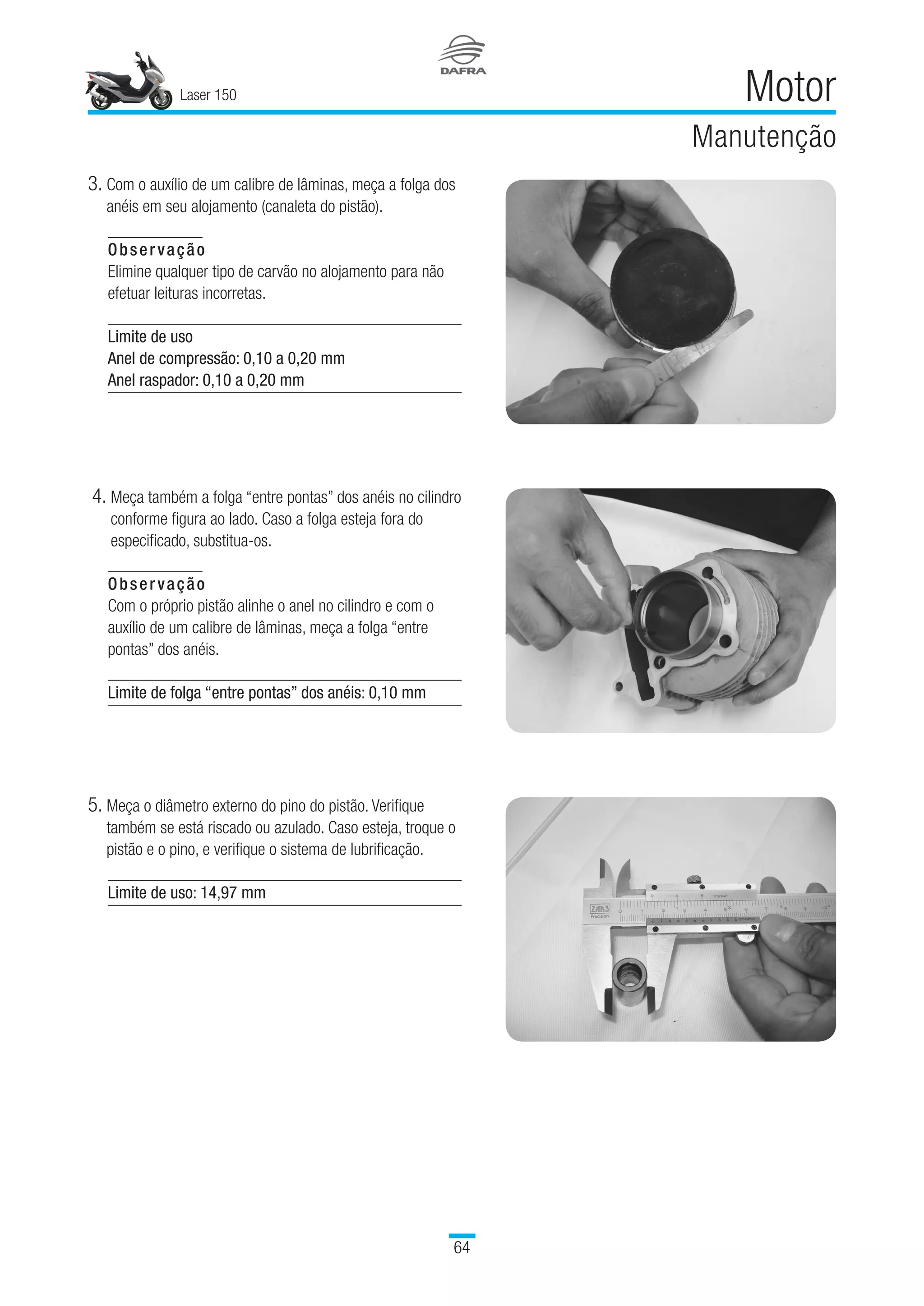 Laser 150
64
Motor
Manutenção
3. Com o auxílio de um calibre de lâminas, meça a folga dos
anéis em seu alojamento (canaleta do pistão).
Observação
Elimine qualquer tipo de carvão no alojamento para não
efetuar leituras incorretas.
 
Limite de uso
Anel de compressão: 0,10 a 0,20 mm
Anel raspador: 0,10 a 0,20 mm
5. Meça o diâmetro externo do pino do pistão. Verifique
também se está riscado ou azulado. Caso esteja, troque o
pistão e o pino, e verifique o sistema de lubrificação.
Limite de uso: 14,97 mm
 4. Meça também a folga “entre pontas” dos anéis no cilindro
conforme figura ao lado. Caso a folga esteja fora do
especificado, substitua-os.
Observação
Com o próprio pistão alinhe o anel no cilindro e com o
auxílio de um calibre de lâminas, meça a folga “entre
pontas” dos anéis.
Limite de folga “entre pontas” dos anéis: 0,10 mm
 