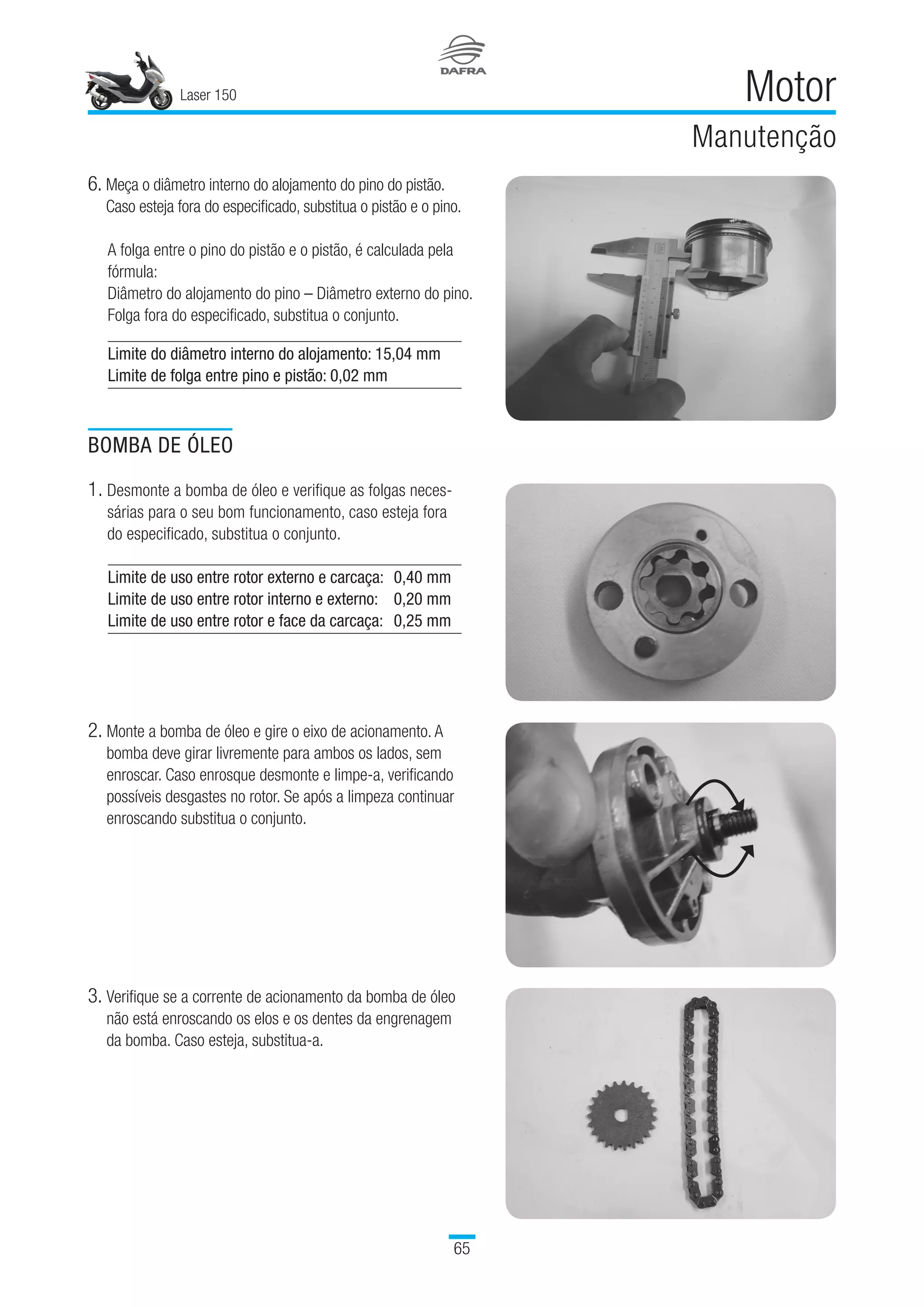 Laser 150
65
Motor
Manutenção
6. Meça o diâmetro interno do alojamento do pino do pistão.
Caso esteja fora do especificado, substitua o pistão e o pino.
A folga entre o pino do pistão e o pistão, é calculada pela
fórmula:
Diâmetro do alojamento do pino – Diâmetro externo do pino.
Folga fora do especificado, substitua o conjunto.
BOMBA DE ÓLEO
1. Desmonte a bomba de óleo e verifique as folgas neces­
sárias para o seu bom funcionamento, caso esteja fora
do especificado, substitua o conjunto.
Limite de uso entre rotor externo e carcaça:	 0,40 mm
Limite de uso entre rotor interno e externo:	 0,20 mm
Limite de uso entre rotor e face da carcaça:	 0,25 mm
3. Verifique se a corrente de acionamento da bomba de óleo
não está enroscando os elos e os dentes da engrenagem
da bomba. Caso esteja, substitua-a.
Limite do diâmetro interno do alojamento: 15,04 mm
Limite de folga entre pino e pistão: 0,02 mm
2. Monte a bomba de óleo e gire o eixo de acionamento. A
bomba deve girar livremente para ambos os lados, sem
enroscar. Caso enrosque desmonte e limpe-a, verificando
possíveis desgastes no rotor. Se após a limpeza continuar
enroscando substitua o conjunto.
 