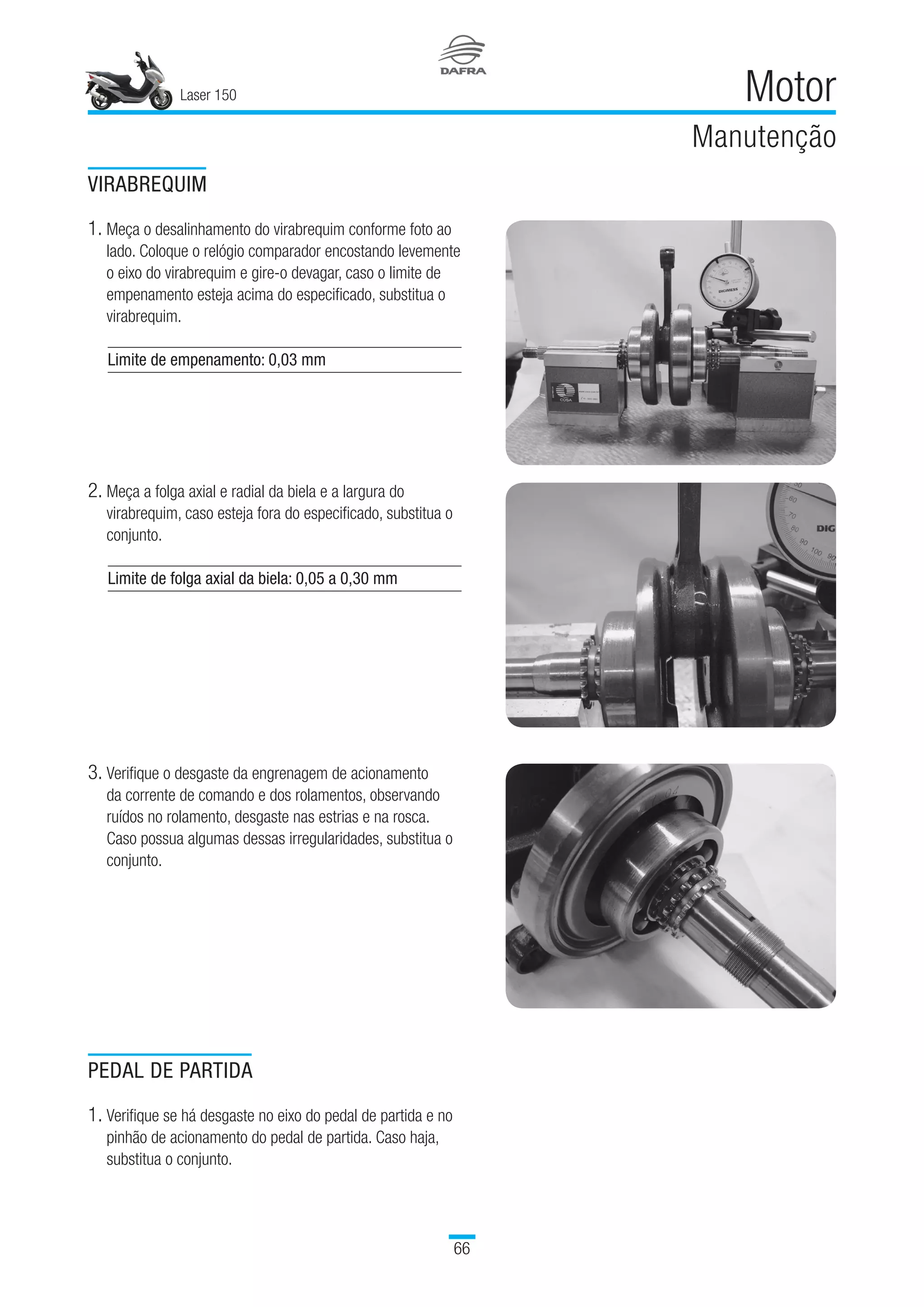 Laser 150
66
Motor
Manutenção
VIRABREQUIM
1. Meça o desalinhamento do virabrequim conforme foto ao
lado. Coloque o relógio comparador encostando levemente
o eixo do virabrequim e gire-o devagar, caso o limite de
empenamento esteja acima do especificado, substitua o
virabrequim.
Limite de empenamento: 0,03 mm
2. Meça a folga axial e radial da biela e a largura do
virabrequim, caso esteja fora do especificado, substitua o
conjunto.
Limite de folga axial da biela: 0,05 a 0,30 mm
3. Verifique o desgaste da engrenagem de acionamento
da corrente de comando e dos rolamentos, observando
ruídos no rolamento, desgaste nas estrias e na rosca.
Caso possua algumas dessas irregularidades, substitua o
conjunto.
PEDAL DE PARTIDA
1. Verifique se há desgaste no eixo do pedal de partida e no
pinhão de acionamento do pedal de partida. Caso haja,
substitua o conjunto.
 