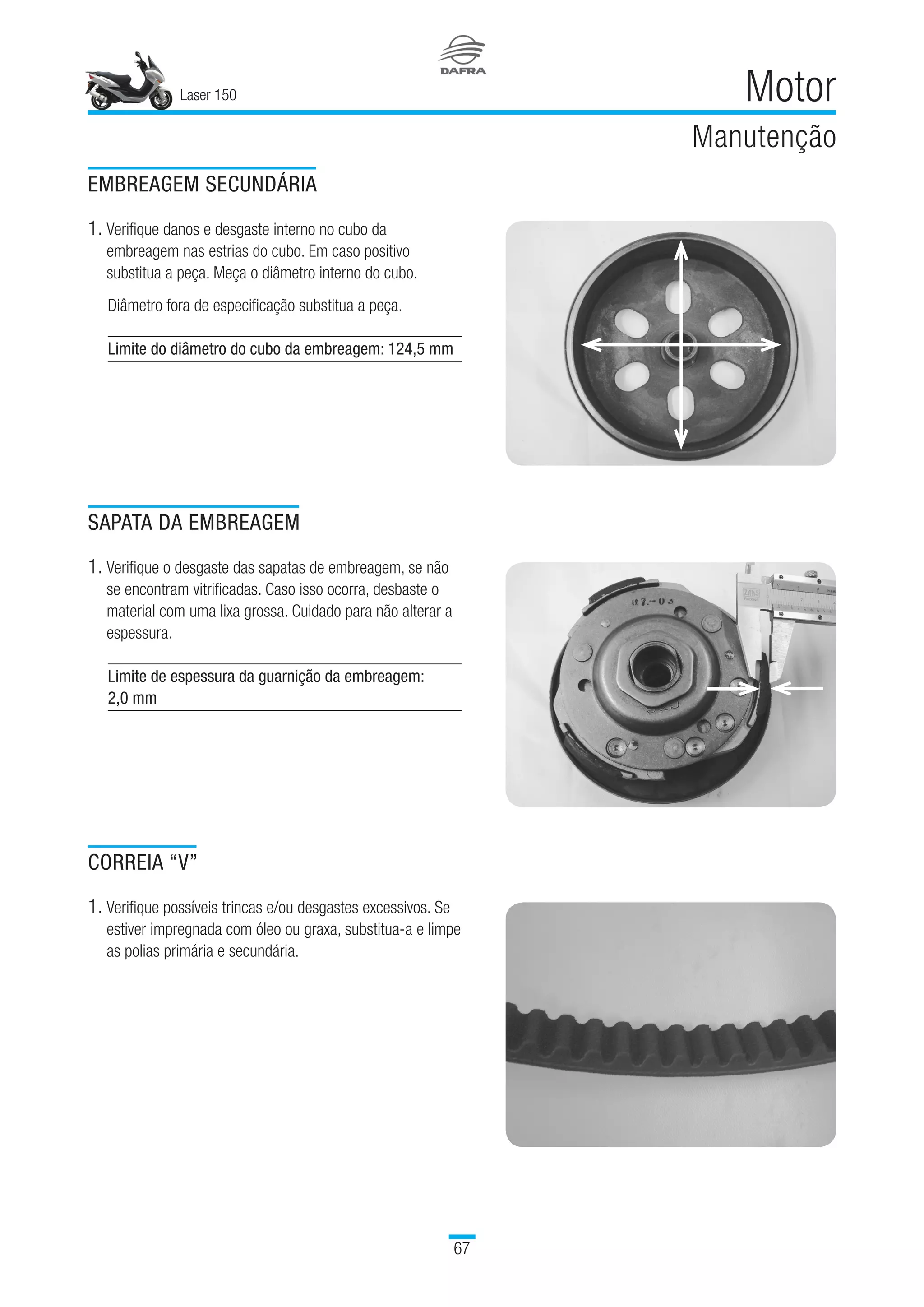 Laser 150
67
Motor
Manutenção
EMBREAGEM SECUNDÁRIA
1. Verifique danos e desgaste interno no cubo da
embreagem nas estrias do cubo. Em caso positivo
substitua a peça. Meça o diâmetro interno do cubo.
Diâmetro fora de especificação substitua a peça.
Limite do diâmetro do cubo da embreagem: 124,5 mm
  
SAPATA DA EMBREAGEM
1. Verifique o desgaste das sapatas de embreagem, se não
se encontram vitrificadas. Caso isso ocorra, desbaste o
material com uma lixa grossa. Cuidado para não alterar a
espessura.
Limite de espessura da guarnição da embreagem:
2,0 mm
 
CORREIA “V”
1. Verifique possíveis trincas e/ou desgastes excessivos. Se
estiver impregnada com óleo ou graxa, substitua-a e limpe
as polias primária e secundária.
 