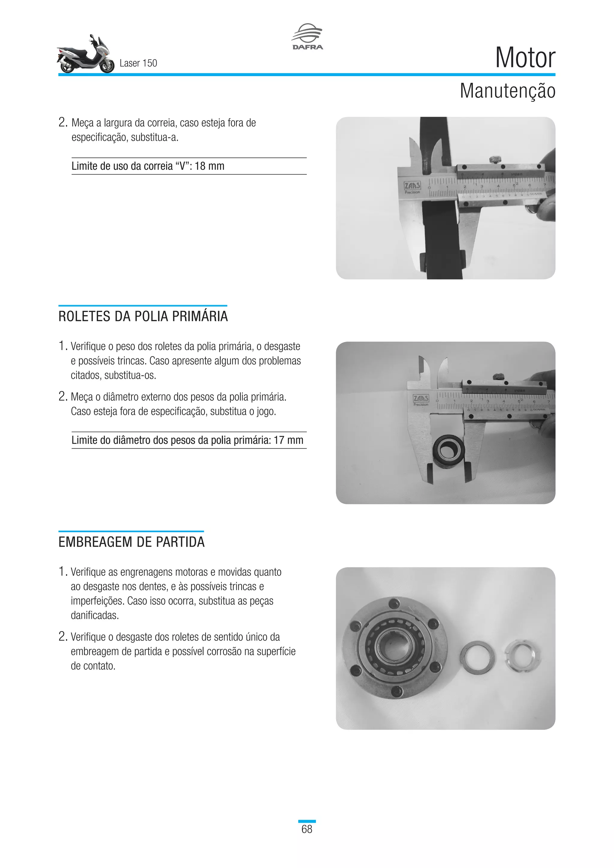 Laser 150
68
Motor
Manutenção
ROLETES DA POLIA PRIMÁRIA
1. Verifique o peso dos roletes da polia primária, o desgaste
e possíveis trincas. Caso apresente algum dos problemas
citados, substitua-os.
2. Meça o diâmetro externo dos pesos da polia primária.
Caso esteja fora de especificação, substitua o jogo.
Limite do diâmetro dos pesos da polia primária: 17 mm
EMBREAGEM DE PARTIDA
1. Verifique as engrenagens motoras e movidas quanto
ao desgaste nos dentes, e às possíveis trincas e
imperfeições. Caso isso ocorra, substitua as peças
danificadas.
2. Verifique o desgaste dos roletes de sentido único da
embreagem de partida e possível corrosão na superfície
de contato.
2.	Meça a largura da correia, caso esteja fora de
especificação, substitua-a.
Limite de uso da correia “V”: 18 mm
 