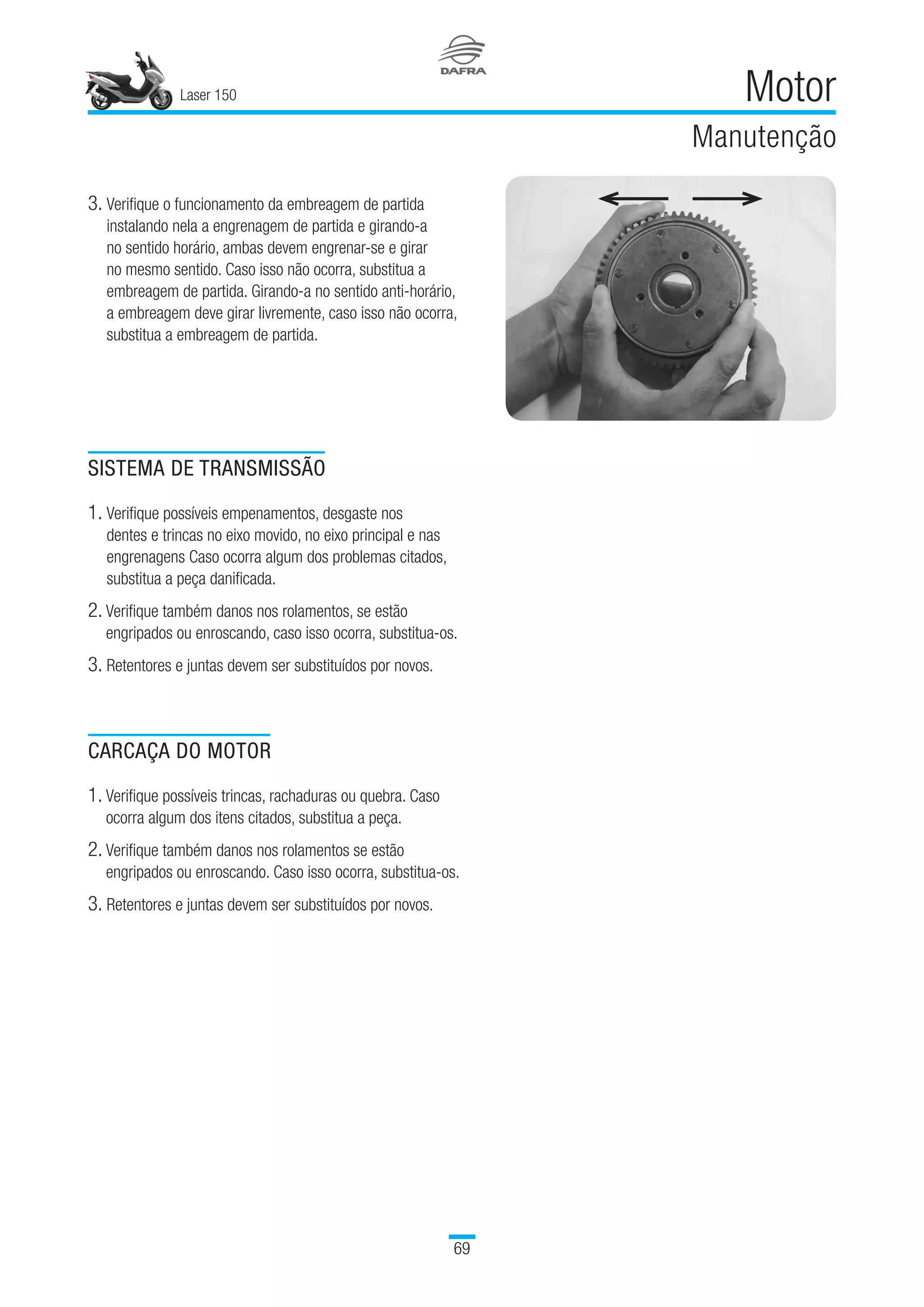 Laser 150
69
Motor
Manutenção
3. Verifique o funcionamento da embreagem de partida
instalando nela a engrenagem de partida e girando-a
no sentido horário, ambas devem engrenar-se e girar
no mesmo sentido. Caso isso não ocorra, substitua a
embreagem de partida. Girando-a no sentido anti-horário,
a embreagem deve girar livremente, caso isso não ocorra,
substitua a embreagem de partida.
SISTEMA DE TRANSMISSÃO
1. Verifique possíveis empenamentos, desgaste nos
dentes e trincas no eixo movido, no eixo principal e nas
engrenagens Caso ocorra algum dos problemas citados,
substitua a peça danificada.
2. Verifique também danos nos rolamentos, se estão
engripados ou enroscando, caso isso ocorra, substitua-os.
3. Retentores e juntas devem ser substituídos por novos.
CARCAÇA DO MOTOR
1. Verifique possíveis trincas, rachaduras ou quebra. Caso  
ocorra algum dos itens citados, substitua a peça.
2. Verifique também danos nos rolamentos se estão
engripados ou enroscando. Caso isso ocorra, substitua-os.
3. Retentores e juntas devem ser substituídos por novos.
 