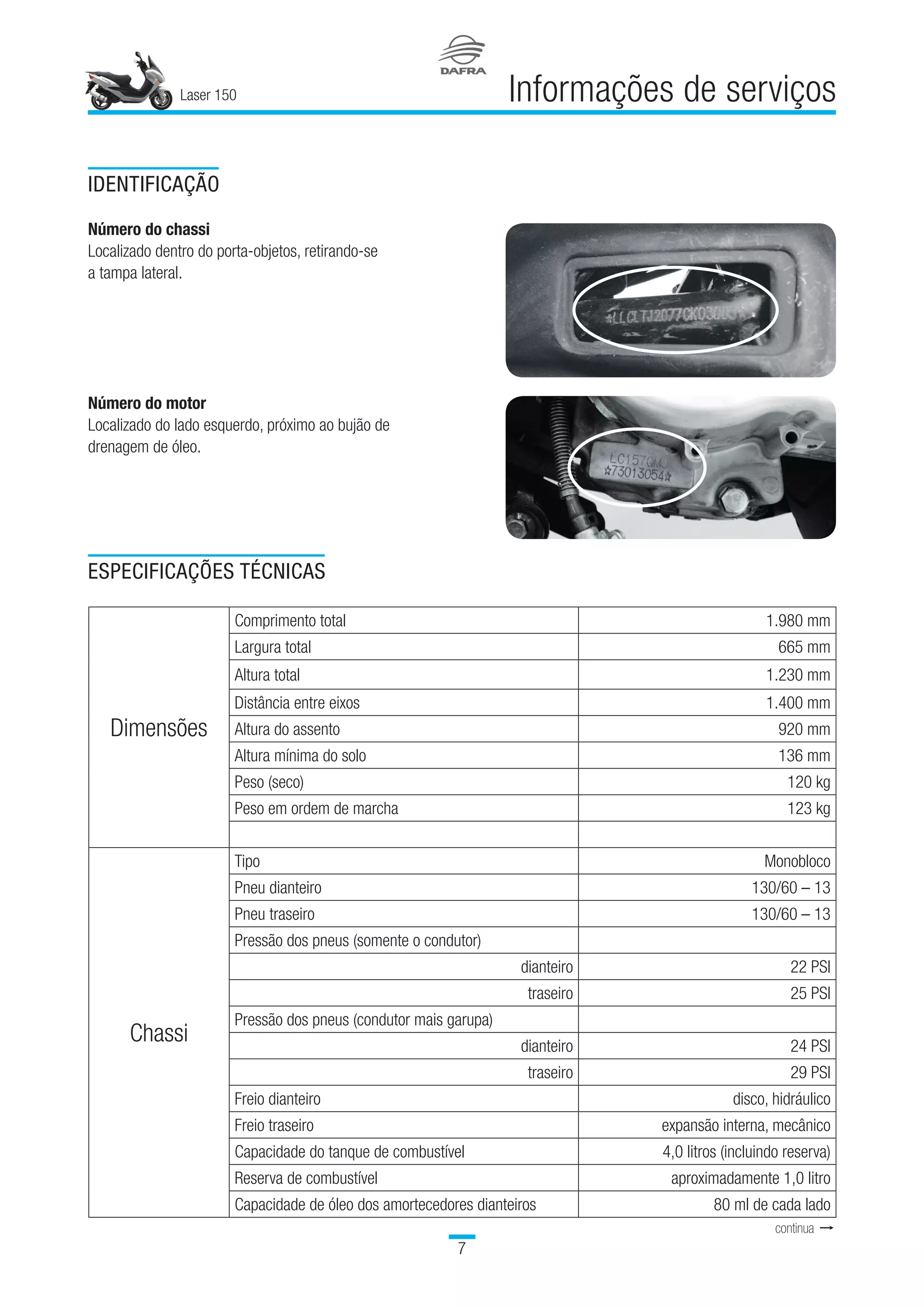 Laser 150

Informações de serviços
IDENTIFICAÇÃO
Número do chassi
Localizado dentro do porta-objetos, retirando-se
a tampa lateral.
Número do motor
Localizado do lado esquerdo, próximo ao bujão de
drenagem de óleo.
ESPECIFICAÇÕES TÉCNICAS
Dimensões
Comprimento total 1.980 mm
Largura total 665 mm
Altura total 1.230 mm
Distância entre eixos 1.400 mm
Altura do assento 920 mm
Altura mínima do solo 136 mm
Peso (seco) 120 kg
Peso em ordem de marcha 123 kg
   
Chassi
Tipo Monobloco
Pneu dianteiro 130/60 – 13
Pneu traseiro 130/60 – 13
Pressão dos pneus (somente o condutor)  
dianteiro 22 PSI
traseiro 25 PSI
Pressão dos pneus (condutor mais garupa)  
dianteiro 24 PSI
traseiro 29 PSI
Freio dianteiro disco, hidráulico
Freio traseiro expansão interna, mecânico
Capacidade do tanque de combustível 4,0 litros (incluindo reserva)
Reserva de combustível aproximadamente 1,0 litro
Capacidade de óleo dos amortecedores dianteiros 80 ml de cada lado
continua t
 