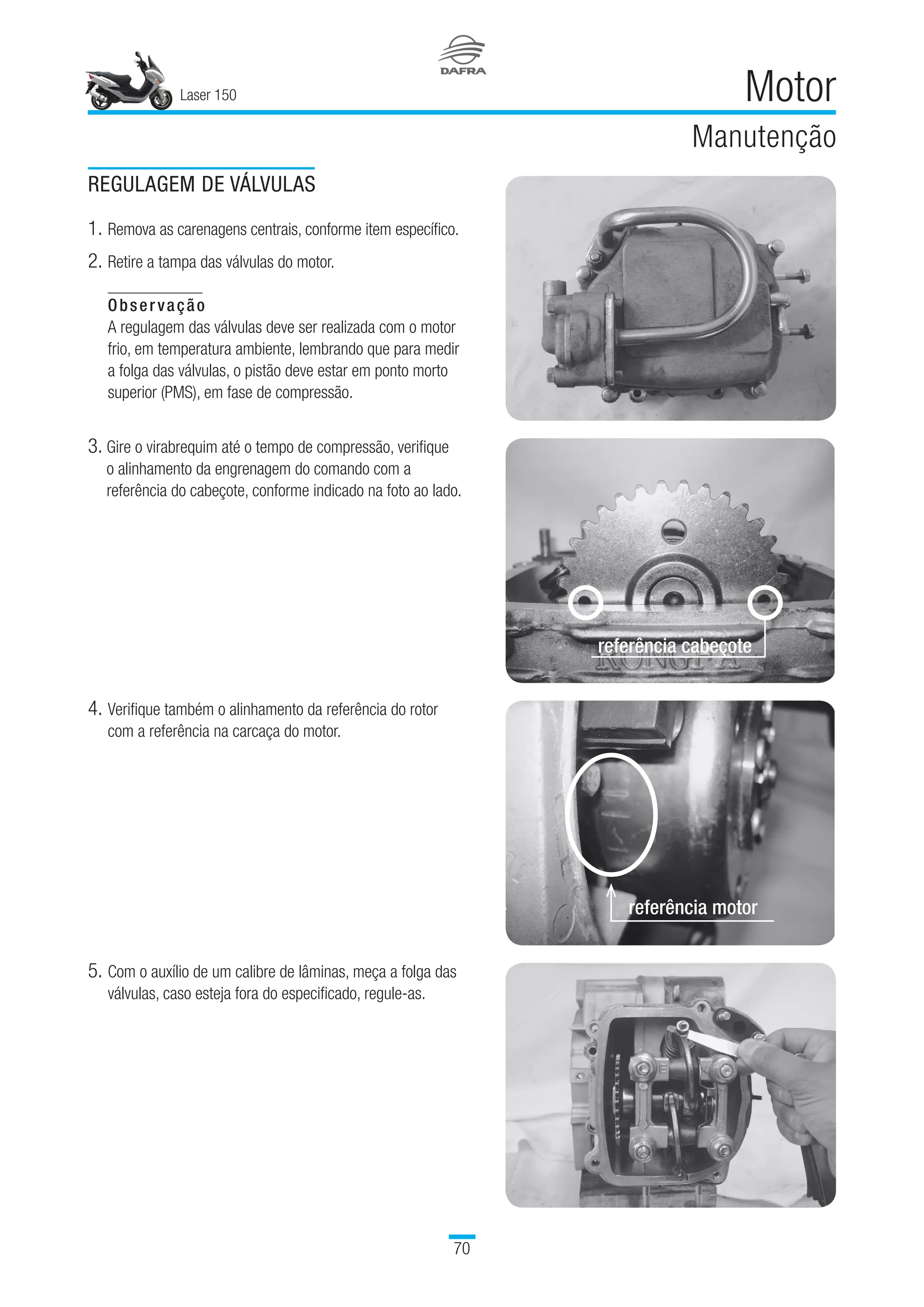 Laser 150
70
Motor
Manutenção
REGULAGEM DE VÁLVULAS
1.	Remova as carenagens centrais, conforme item específico.
2. 	Retire a tampa das válvulas do motor.
Observação
A regulagem das válvulas deve ser realizada com o motor
frio, em temperatura ambiente, lembrando que para medir
a folga das válvulas, o pistão deve estar em ponto morto
superior (PMS), em fase de compressão.
3. Gire o virabrequim até o tempo de compressão, verifique
o alinhamento da engrenagem do comando com a
referência do cabeçote, conforme indicado na foto ao lado.
4.	Verifique também o alinhamento da referência do rotor
com a referência na carcaça do motor.
5.	Com o auxílio de um calibre de lâminas, meça a folga das
válvulas, caso esteja fora do especificado, regule-as.
referência cabeçote
referência motor
 