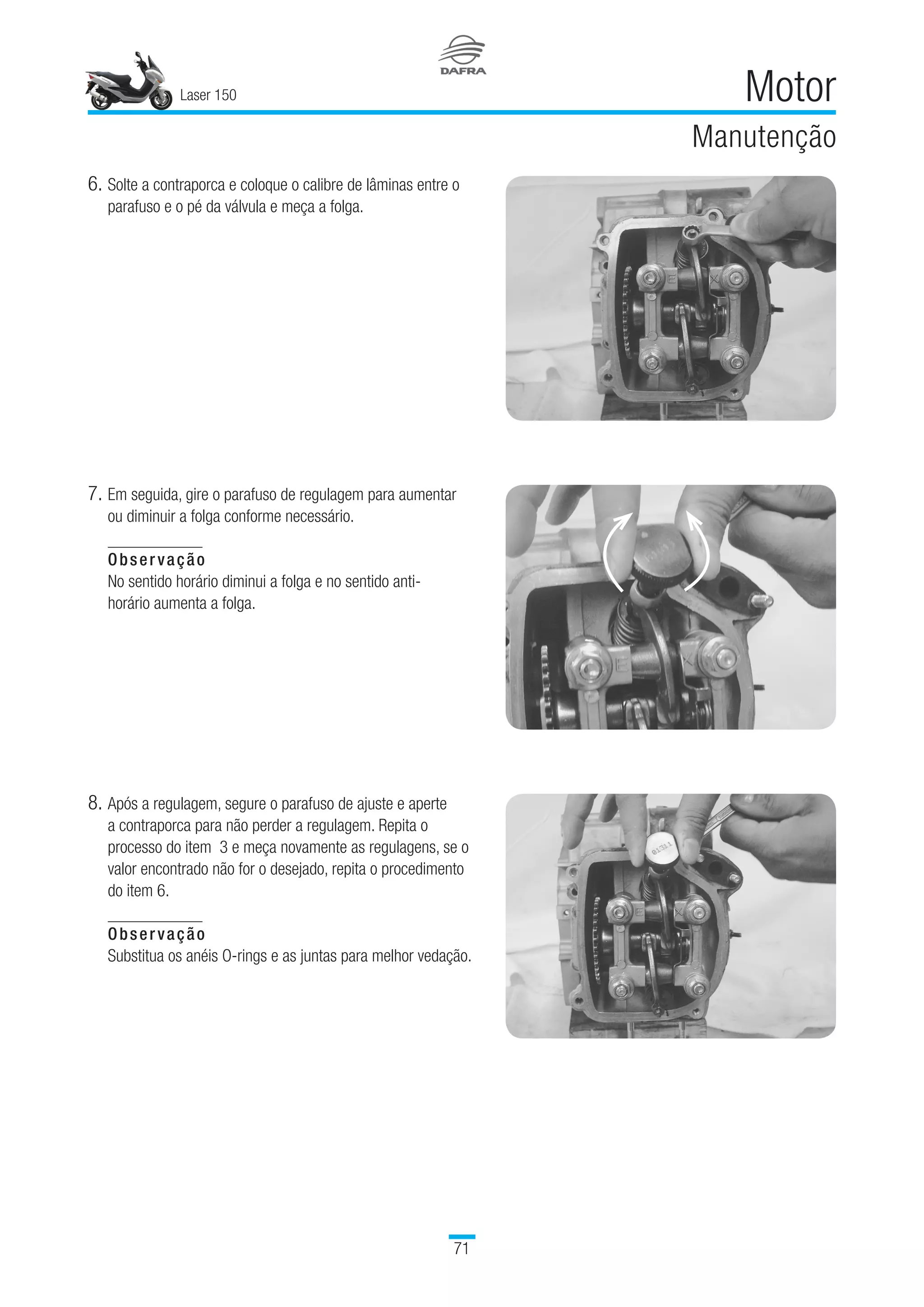 Laser 150
71
Motor
Manutenção
6.	Solte a contraporca e coloque o calibre de lâminas entre o
parafuso e o pé da válvula e meça a folga.
7.	Em seguida, gire o parafuso de regulagem para aumentar
ou diminuir a folga conforme necessário.
Observação
No sentido horário diminui a folga e no sentido anti-
horário aumenta a folga.
8.	Após a regulagem, segure o parafuso de ajuste e aperte
a contraporca para não perder a regulagem. Repita o
processo do item  3 e meça novamente as regulagens, se o
valor encontrado não for o desejado, repita o procedimento
do item 6.
Observação
Substitua os anéis O-rings e as juntas para melhor vedação.
 