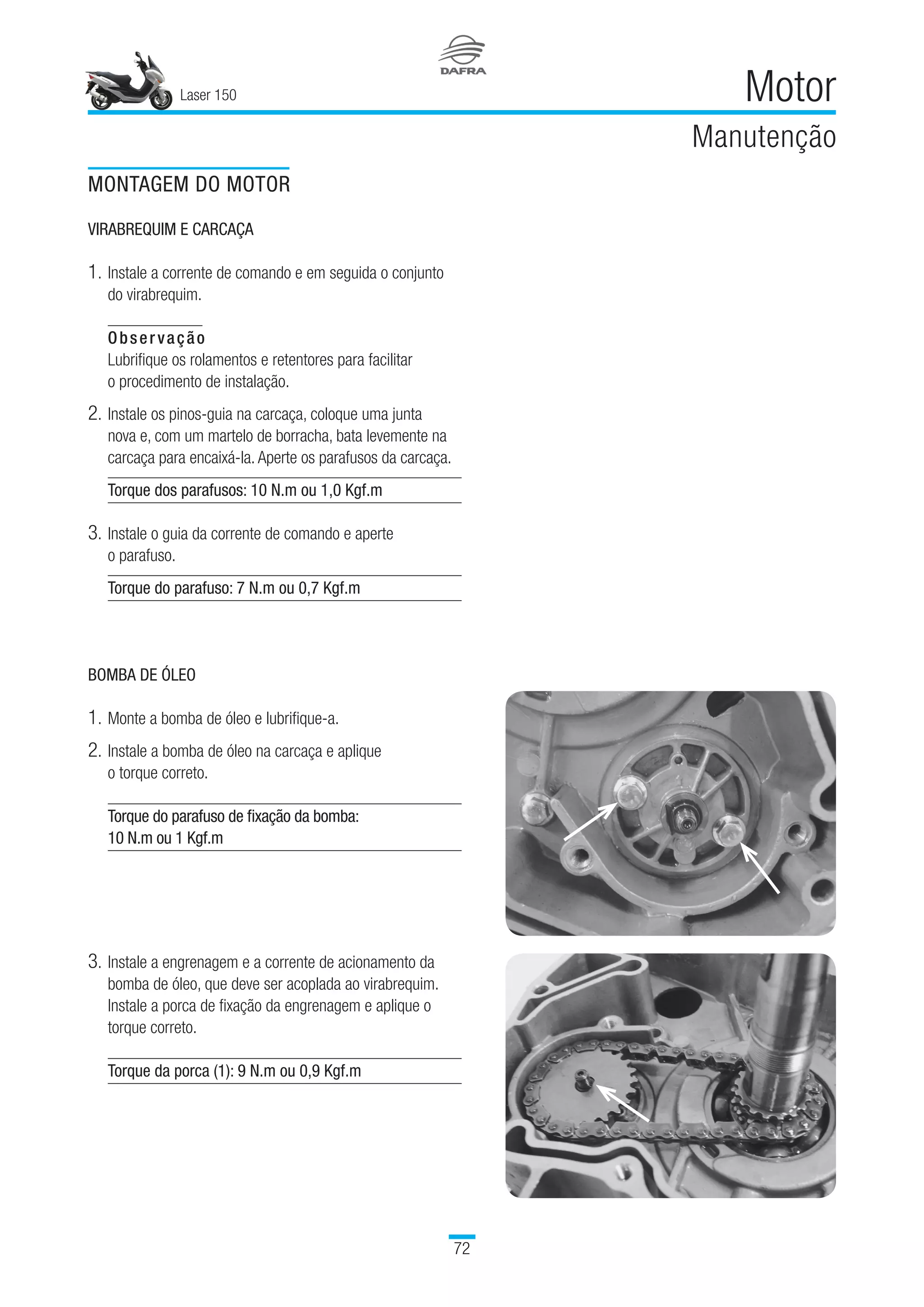 Laser 150
72
Motor
Manutenção
MONTAGEM DO MOTOR
VIRABREQUIM E CARCAÇA
1.	Instale a corrente de comando e em seguida o conjunto 	
do virabrequim.
Observação
Lubrifique os rolamentos e retentores para facilitar 	
o procedimento de instalação.
2.	Instale os pinos-guia na carcaça, coloque uma junta 	
nova e, com um martelo de borracha, bata levemente na
carcaça para encaixá-la. Aperte os parafusos da carcaça.
Torque dos parafusos: 10 N.m ou 1,0 Kgf.m
3.	Instale o guia da corrente de comando e aperte 	
o parafuso.
Torque do parafuso: 7 N.m ou 0,7 Kgf.m
BOMBA DE ÓLEO
1.	Monte a bomba de óleo e lubrifique-a.
2.	Instale a bomba de óleo na carcaça e aplique 	
o torque correto.
Torque do parafuso de fixação da bomba:
10 N.m ou 1 Kgf.m
3.	Instale a engrenagem e a corrente de acionamento da
bomba de óleo, que deve ser acoplada ao virabrequim.
Instale a porca de fixação da engrenagem e aplique o
torque correto.
Torque da porca (1): 9 N.m ou 0,9 Kgf.m
 