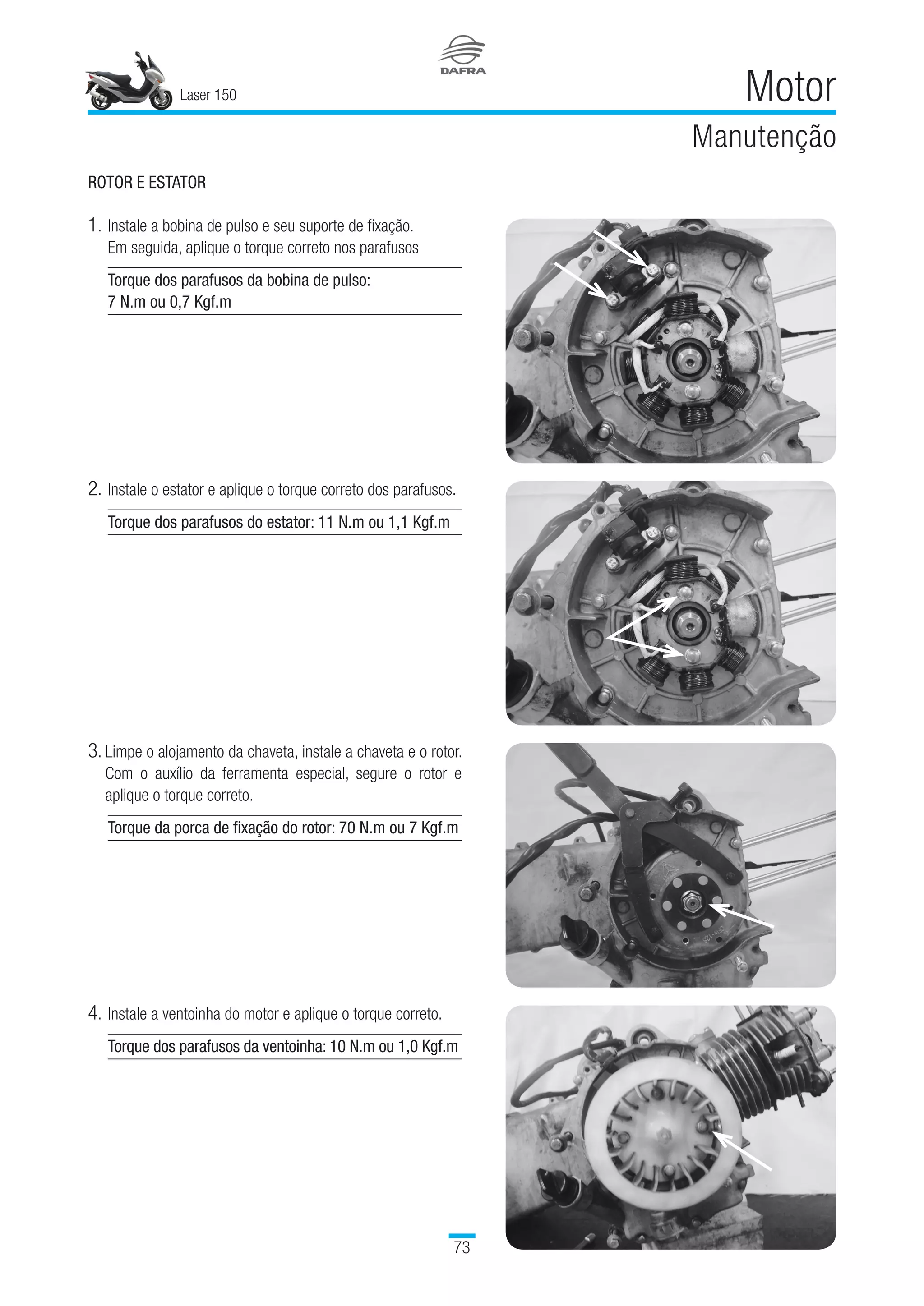 Laser 150
73
Motor
Manutenção
ROTOR E ESTATOR
1.	Instale a bobina de pulso e seu suporte de fixação. 	
Em seguida, aplique o torque correto nos parafusos
Torque dos parafusos da bobina de pulso:
7 N.m ou 0,7 Kgf.m
2.	Instale o estator e aplique o torque correto dos parafusos.
Torque dos parafusos do estator: 11 N.m ou 1,1 Kgf.m
3. Limpe o alojamento da chaveta, instale a chaveta e o rotor.
Com o auxílio da ferramenta especial, segure o rotor e
aplique o torque correto.
Torque da porca de fixação do rotor: 70 N.m ou 7 Kgf.m
4.	Instale a ventoinha do motor e aplique o torque correto.
Torque dos parafusos da ventoinha: 10 N.m ou 1,0 Kgf.m
 