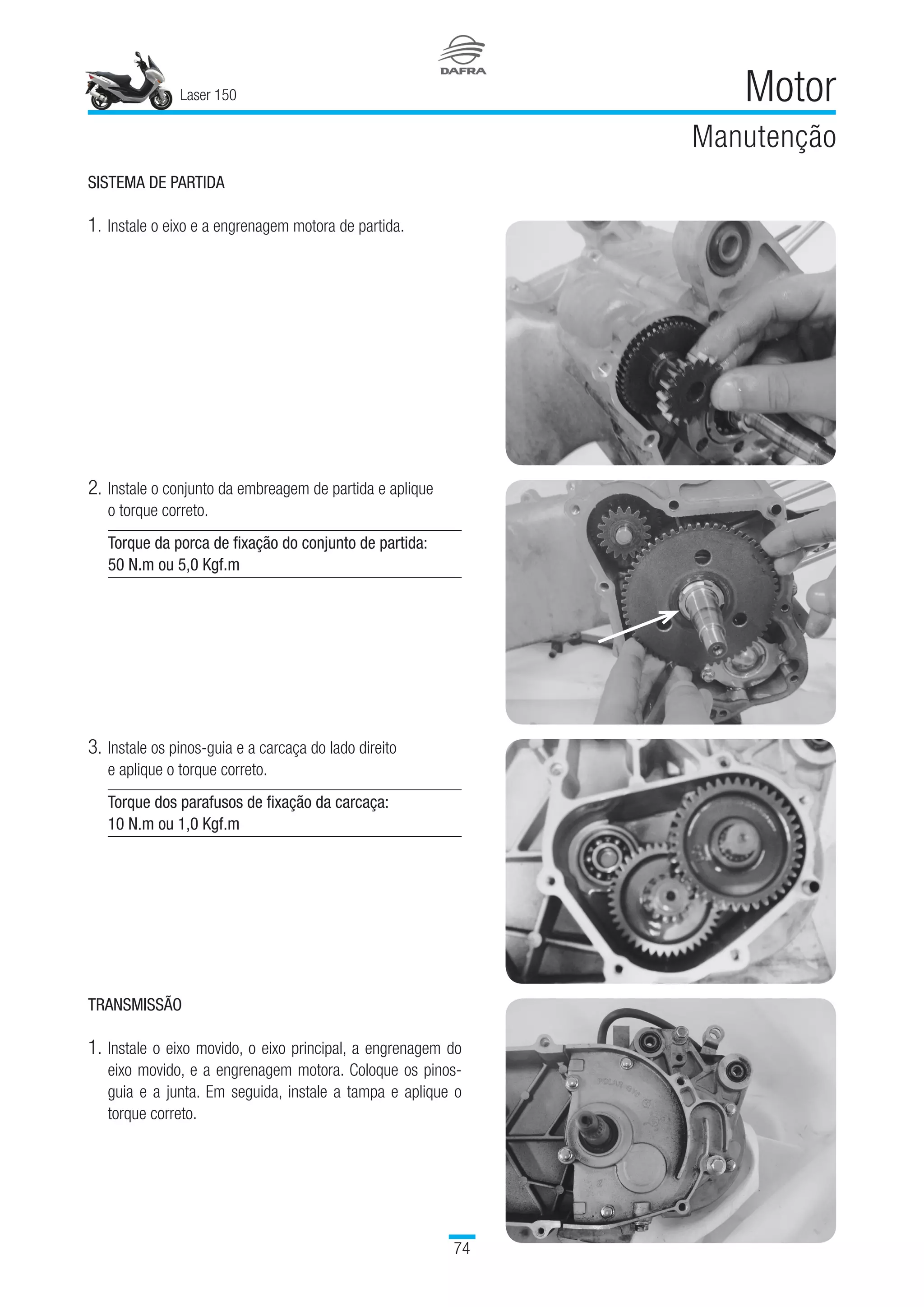 Laser 150
74
Motor
Manutenção
SISTEMA DE PARTIDA
1.	Instale o eixo e a engrenagem motora de partida.
2.	Instale o conjunto da embreagem de partida e aplique 	
o torque correto.
Torque da porca de fixação do conjunto de partida:
50 N.m ou 5,0 Kgf.m
3.	Instale os pinos-guia e a carcaça do lado direito 	
e aplique o torque correto.
Torque dos parafusos de fixação da carcaça:
10 N.m ou 1,0 Kgf.m
TRANSMISSÃO
1.	Instale o eixo movido, o eixo principal, a engrenagem do
eixo movido, e a engrenagem motora. Coloque os pinos-
guia e a junta. Em seguida, instale a tampa e aplique o
torque correto.
 