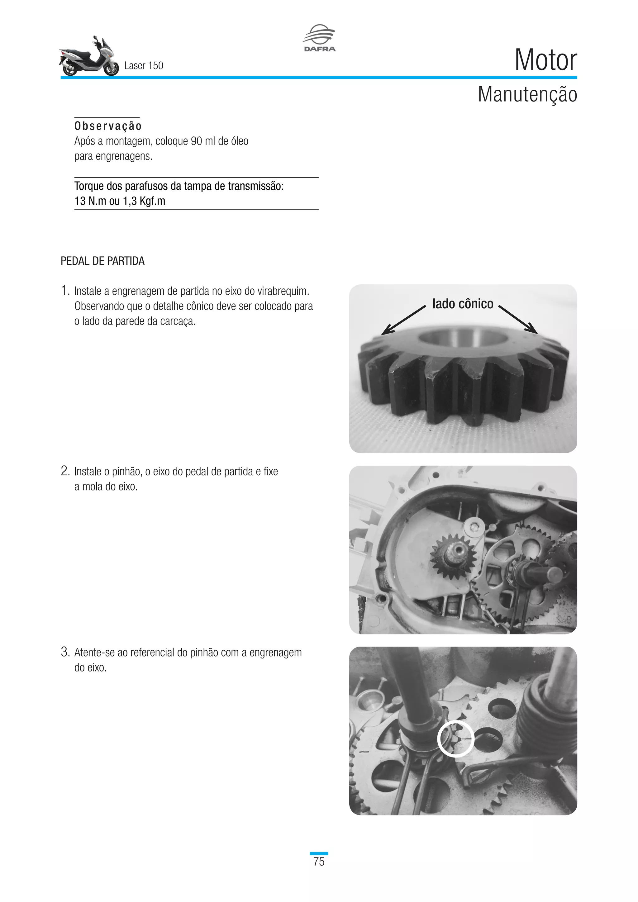 Laser 150
75
Motor
Manutenção
Observação
Após a montagem, coloque 90 ml de óleo 	
para engrenagens.
Torque dos parafusos da tampa de transmissão:
13 N.m ou 1,3 Kgf.m
PEDAL DE PARTIDA
1.	Instale a engrenagem de partida no eixo do virabrequim.
Observando que o detalhe cônico deve ser colocado para
o lado da parede da carcaça.
2.	Instale o pinhão, o eixo do pedal de partida e fixe 	
a mola do eixo.
3.	Atente-se ao referencial do pinhão com a engrenagem 	
do eixo.
lado cônico
 
