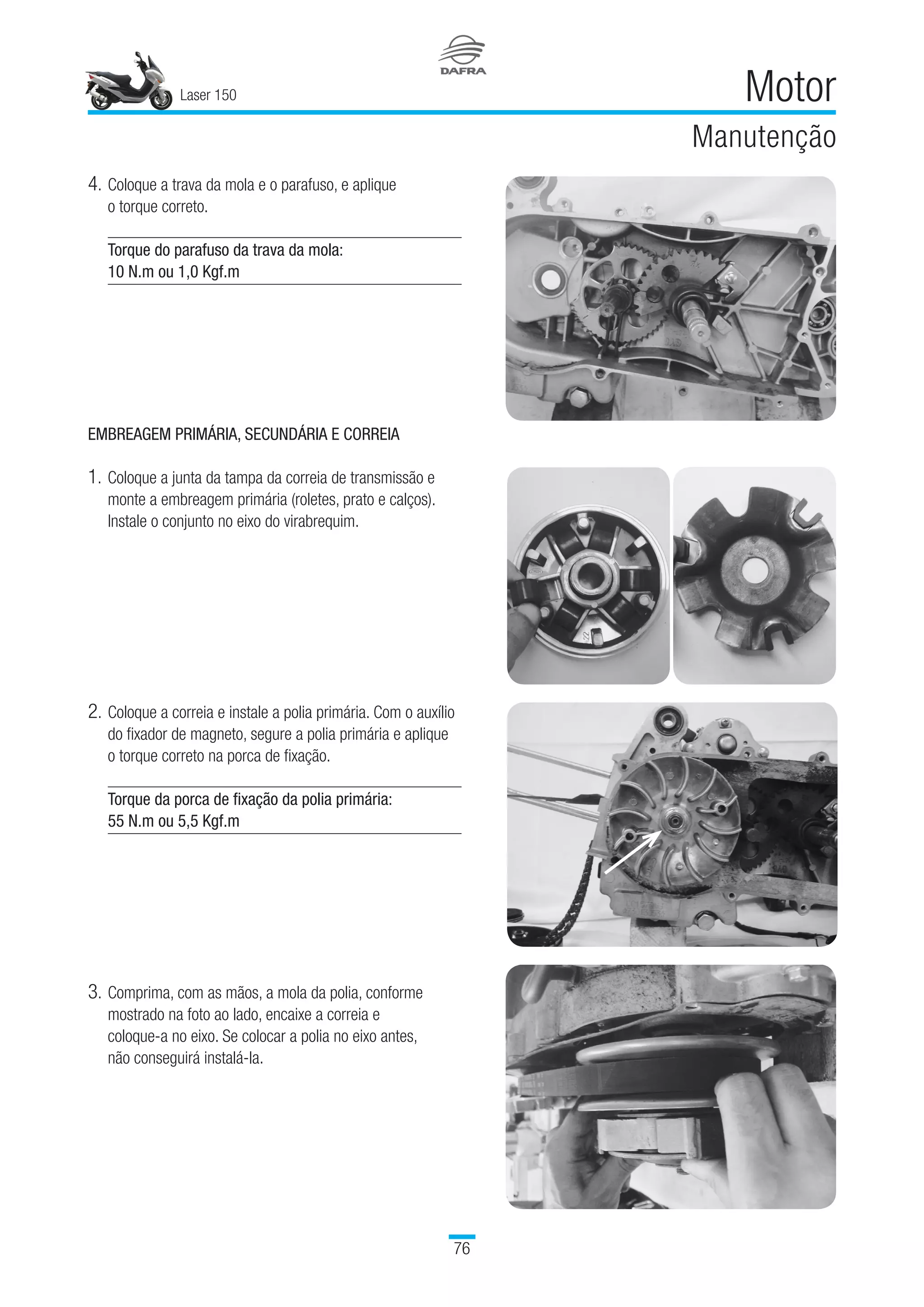 Laser 150
76
Motor
Manutenção
EMBREAGEM PRIMÁRIA, SECUNDÁRIA E CORREIA
1.	Coloque a junta da tampa da correia de transmissão e
monte a embreagem primária (roletes, prato e calços).
Instale o conjunto no eixo do virabrequim.
4.	Coloque a trava da mola e o parafuso, e aplique 	
o torque correto.
Torque do parafuso da trava da mola:
10 N.m ou 1,0 Kgf.m
2.	Coloque a correia e instale a polia primária. Com o auxílio
do fixador de magneto, segure a polia primária e aplique 	
o torque correto na porca de fixação.
Torque da porca de fixação da polia primária:
55 N.m ou 5,5 Kgf.m
3.	Comprima, com as mãos, a mola da polia, conforme
mostrado na foto ao lado, encaixe a correia e 	
coloque-a no eixo. Se colocar a polia no eixo antes, 	
não conseguirá instalá-la.
 