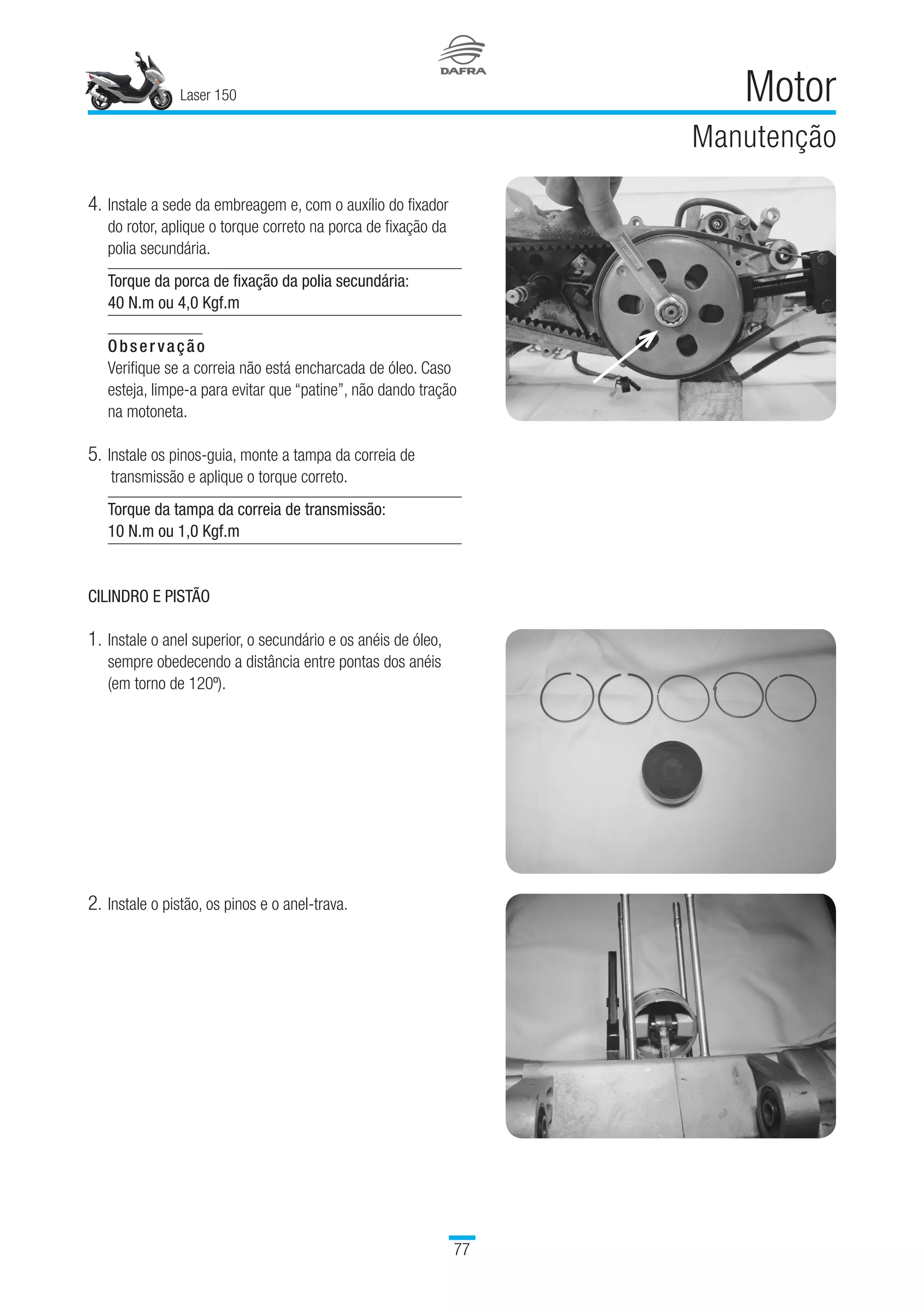 Laser 150
77
Motor
Manutenção
4.	Instale a sede da embreagem e, com o auxílio do fixador
do rotor, aplique o torque correto na porca de fixação da
polia secundária.
Torque da porca de fixação da polia secundária:
40 N.m ou 4,0 Kgf.m
Observação
Verifique se a correia não está encharcada de óleo. Caso
esteja, limpe-a para evitar que “patine”, não dando tração
na motoneta.
5.	Instale os pinos-guia, monte a tampa da correia de
transmissão e aplique o torque correto.
Torque da tampa da correia de transmissão:
10 N.m ou 1,0 Kgf.m
CILINDRO E PISTÃO
1.	Instale o anel superior, o secundário e os anéis de óleo,
sempre obedecendo a distância entre pontas dos anéis
(em torno de 120º).
2.	Instale o pistão, os pinos e o anel-trava.
 