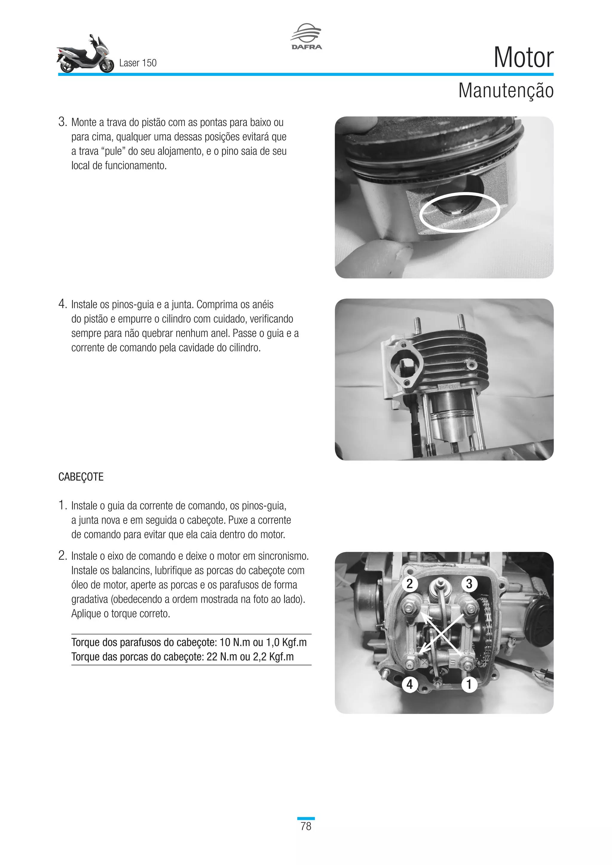Laser 150
78
Motor
Manutenção
3.	Monte a trava do pistão com as pontas para baixo ou 	
para cima, qualquer uma dessas posições evitará que 	
a trava “pule” do seu alojamento, e o pino saia de seu 	
local de funcionamento.
4.	Instale os pinos-guia e a junta. Comprima os anéis 	
do pistão e empurre o cilindro com cuidado, verificando
sempre para não quebrar nenhum anel. Passe o guia e a
corrente de comando pela cavidade do cilindro.
CABEÇOTE
1.	Instale o guia da corrente de comando, os pinos-guia, 	
a junta nova e em seguida o cabeçote. Puxe a corrente 	
de comando para evitar que ela caia dentro do motor.
2.	Instale o eixo de comando e deixe o motor em sincronismo.
Instale os balancins, lubrifique as porcas do cabeçote com
óleo de motor, aperte as porcas e os parafusos de forma
gradativa (obedecendo a ordem mostrada na foto ao lado).
Aplique o torque correto.
Torque dos parafusos do cabeçote: 10 N.m ou 1,0 Kgf.m
Torque das porcas do cabeçote: 22 N.m ou 2,2 Kgf.m
2 3
4 1
 