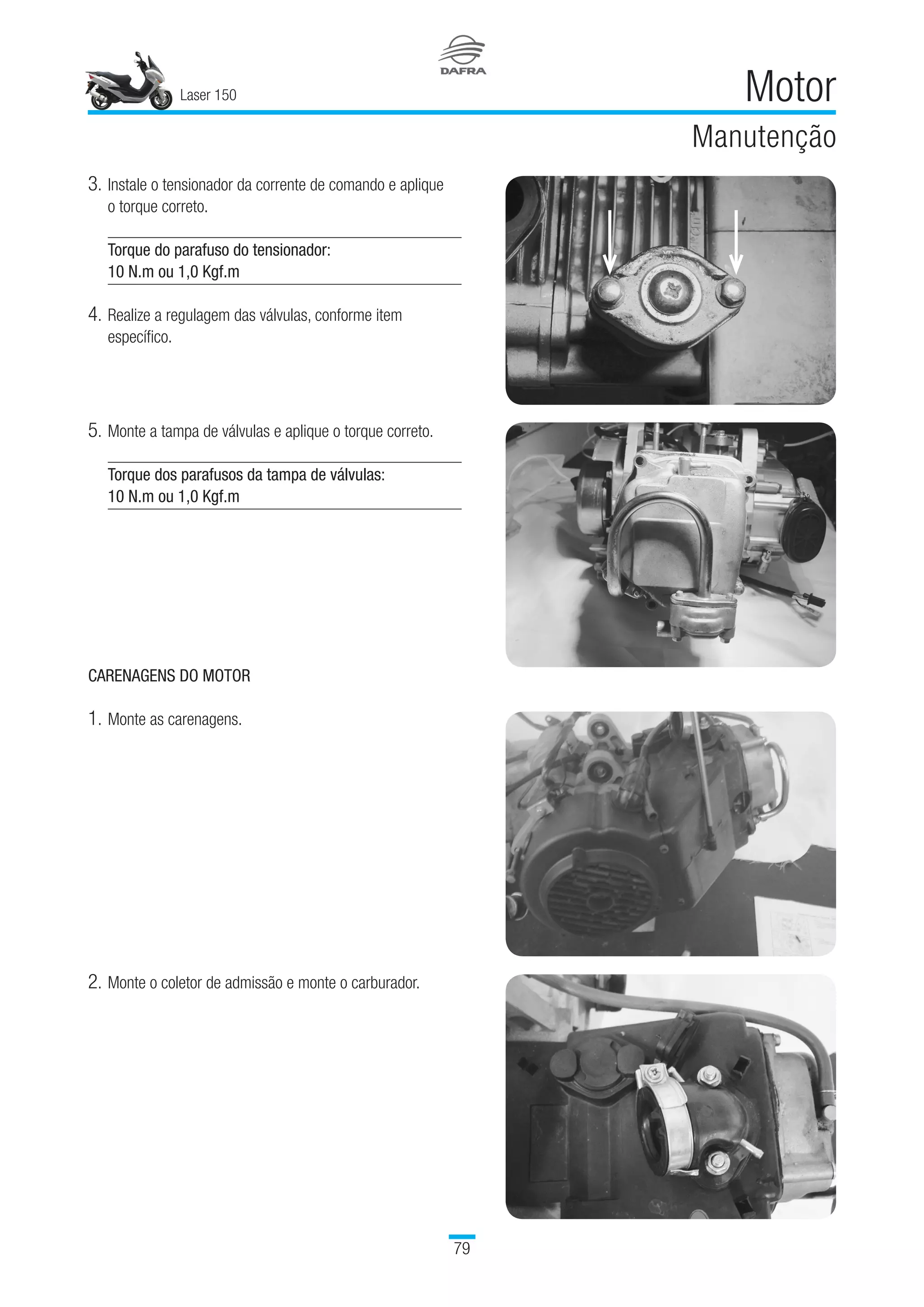 Laser 150
79
Motor
Manutenção
3.	Instale o tensionador da corrente de comando e aplique 	
o torque correto.
Torque do parafuso do tensionador:
10 N.m ou 1,0 Kgf.m
4.	Realize a regulagem das válvulas, conforme item
específico.
CARENAGENS DO MOTOR
1.	Monte as carenagens.
5.	Monte a tampa de válvulas e aplique o torque correto.
Torque dos parafusos da tampa de válvulas:
10 N.m ou 1,0 Kgf.m
2.	Monte o coletor de admissão e monte o carburador.
 
