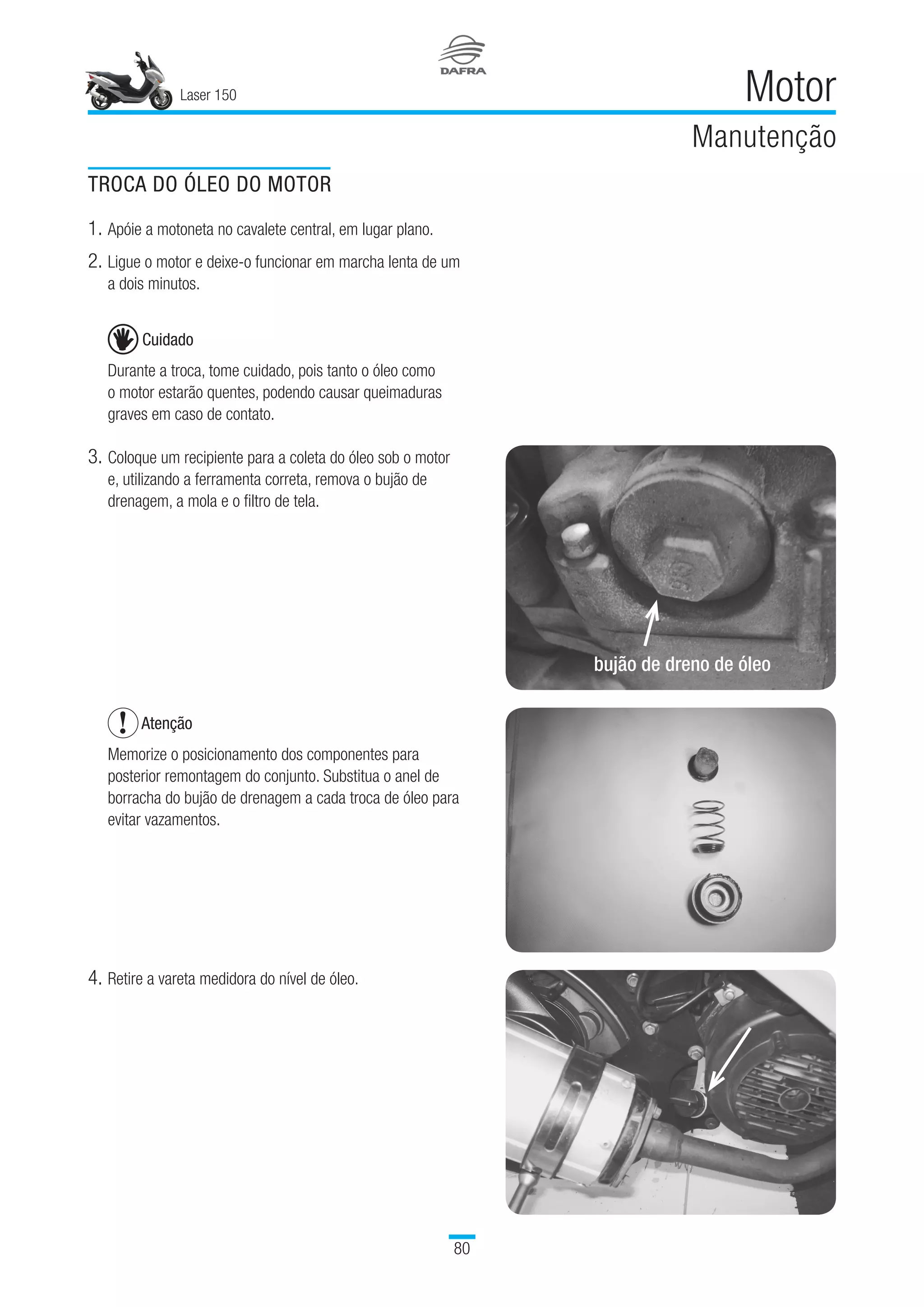 Laser 150
80
Motor
Manutenção
TROCA DO ÓLEO DO MOTOR
1.	Apóie a motoneta no cavalete central, em lugar plano.
2.	Ligue o motor e deixe-o funcionar em marcha lenta de um
a dois minutos.
Cuidado
Durante a troca, tome cuidado, pois tanto o óleo como
o motor estarão quentes, podendo causar queimaduras
graves em caso de contato.
3.	Coloque um recipiente para a coleta do óleo sob o motor
e, utilizando a ferramenta correta, remova o bujão de
drenagem, a mola e o filtro de tela.
Atenção
Memorize o posicionamento dos componentes para
posterior remontagem do conjunto. Substitua o anel de
borracha do bujão de drenagem a cada troca de óleo para
evitar vazamentos.
 
4.	Retire a vareta medidora do nível de óleo.
bujão de dreno de óleo
 
