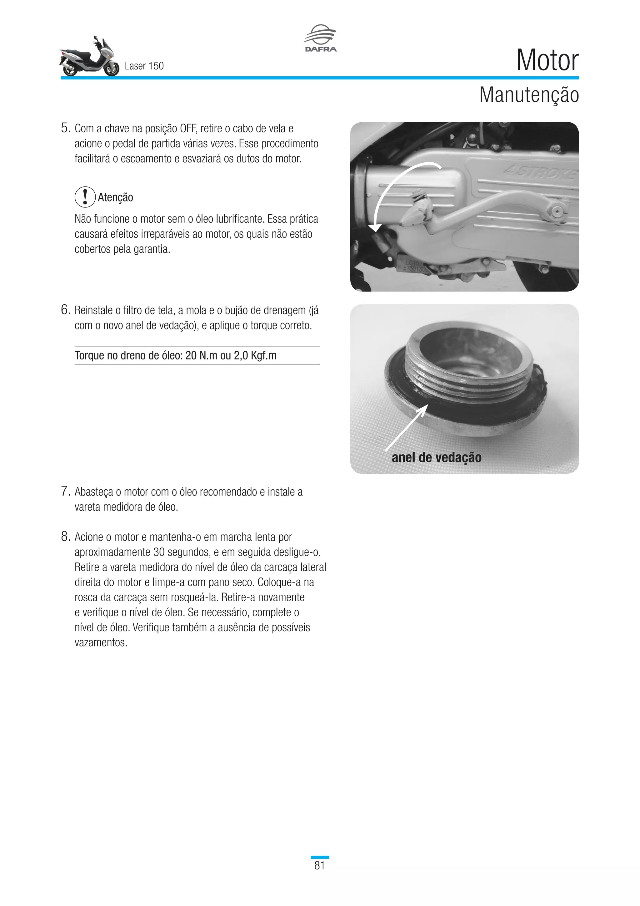Laser 150
81
Motor
Manutenção
5.	Com a chave na posição OFF, retire o cabo de vela e
acione o pedal de partida várias vezes. Esse procedimento
facilitará o escoamento e esvaziará os dutos do motor.
Atenção
Não funcione o motor sem o óleo lubrificante. Essa prática
causará efeitos irreparáveis ao motor, os quais não estão
cobertos pela garantia.
6.	Reinstale o filtro de tela, a mola e o bujão de drenagem (já
com o novo anel de vedação), e aplique o torque correto.
Torque no dreno de óleo: 20 N.m ou 2,0 Kgf.m
 
7.	Abasteça o motor com o óleo recomendado e instale a
vareta medidora de óleo.
8.	Acione o motor e mantenha-o em marcha lenta por
aproximadamente 30 segundos, e em seguida desligue-o.
Retire a vareta medidora do nível de óleo da carcaça lateral
direita do motor e limpe-a com pano seco. Coloque-a na
rosca da carcaça sem rosqueá-la. Retire-a novamente
e verifique o nível de óleo. Se necessário, complete o
nível de óleo. Verifique também a ausência de possíveis
vazamentos.
anel de vedação
 