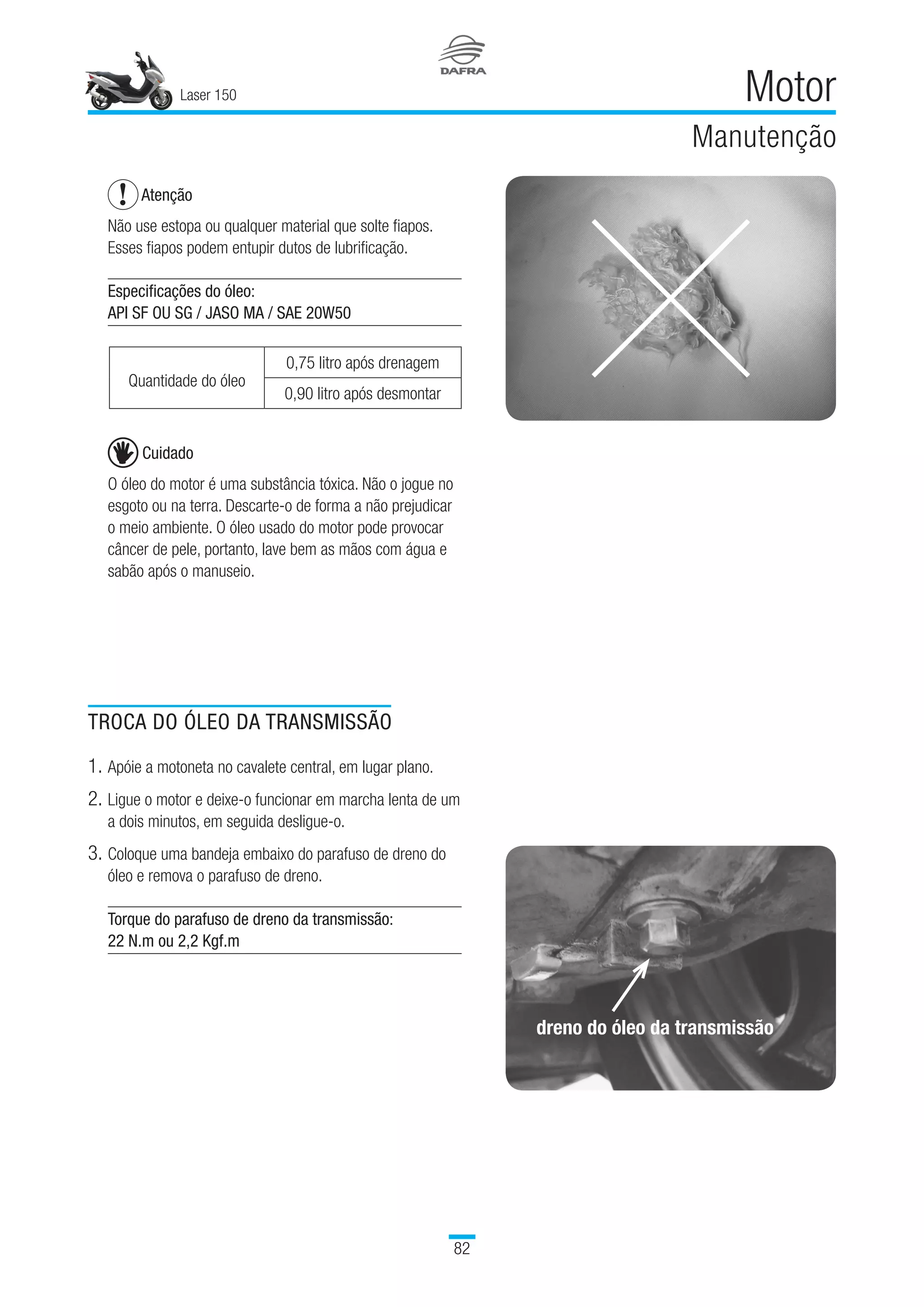 Laser 150
82
Motor
Manutenção
TROCA DO ÓLEO DA TRANSMISSÃO
1.	Apóie a motoneta no cavalete central, em lugar plano.
2.	Ligue o motor e deixe-o funcionar em marcha lenta de um
a dois minutos, em seguida desligue-o.
3.	Coloque uma bandeja embaixo do parafuso de dreno do
óleo e remova o parafuso de dreno.
Torque do parafuso de dreno da transmissão:
22 N.m ou 2,2 Kgf.m
dreno do óleo da transmissão
Atenção
Não use estopa ou qualquer material que solte fiapos.
Esses fiapos podem entupir dutos de lubrificação.
Especificações do óleo:
API SF OU SG / JASO MA / SAE 20W50
Quantidade do óleo
 
0,75 litro após drenagem
0,90 litro após desmontar
Cuidado
O óleo do motor é uma substância tóxica. Não o jogue no
esgoto ou na terra. Descarte-o de forma a não prejudicar
o meio ambiente. O óleo usado do motor pode provocar
câncer de pele, portanto, lave bem as mãos com água e
sabão após o manuseio.
 