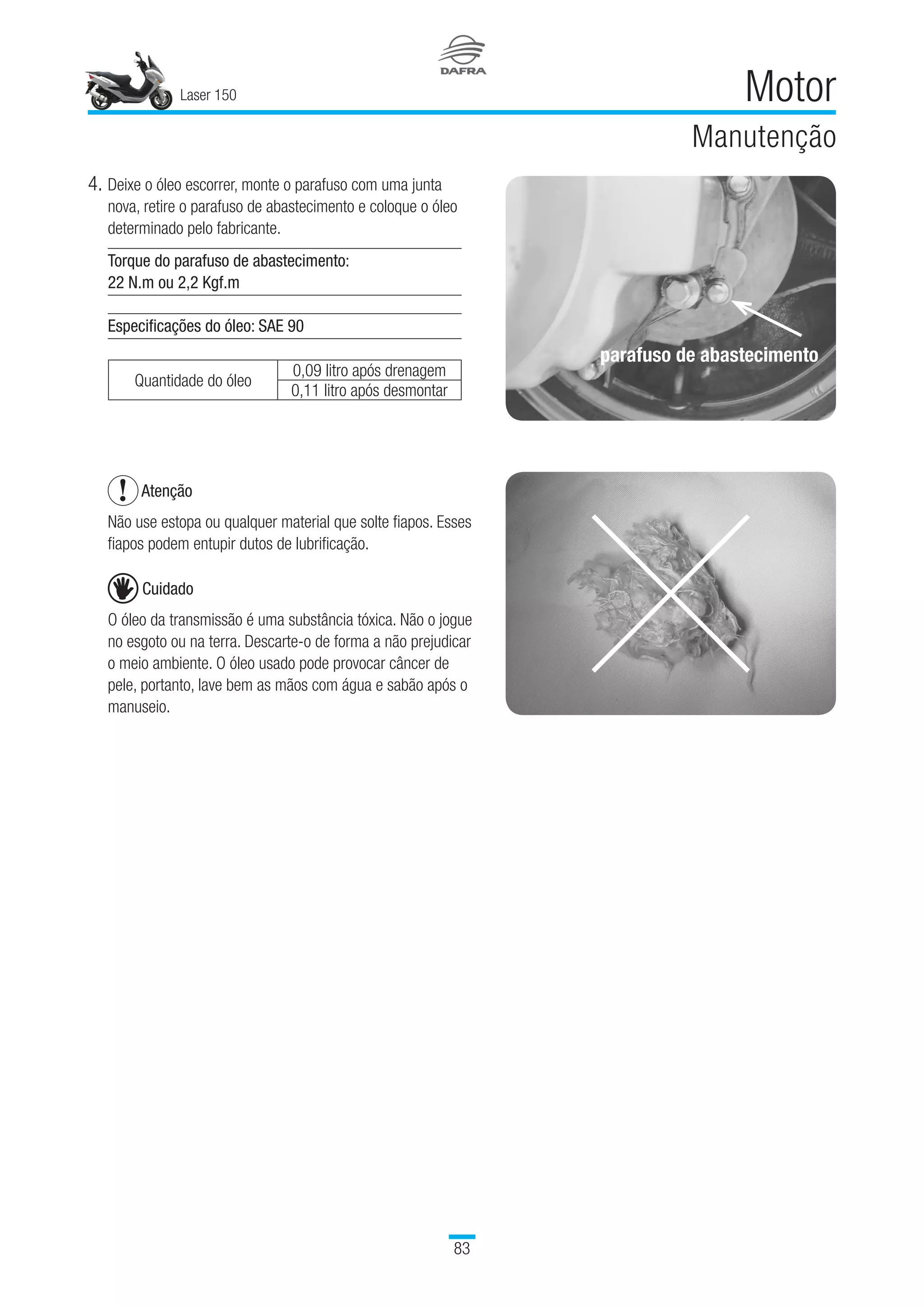 Laser 150
83
Motor
Manutenção
4.	Deixe o óleo escorrer, monte o parafuso com uma junta
nova, retire o parafuso de abastecimento e coloque o óleo
determinado pelo fabricante.
Torque do parafuso de abastecimento:
22 N.m ou 2,2 Kgf.m
Especificações do óleo: SAE 90
Quantidade do óleo
0,09 litro após drenagem
  0,11 litro após desmontar
Atenção
Não use estopa ou qualquer material que solte fiapos. Esses
fiapos podem entupir dutos de lubrificação.
Cuidado
O óleo da transmissão é uma substância tóxica. Não o jogue
no esgoto ou na terra. Descarte-o de forma a não prejudicar
o meio ambiente. O óleo usado pode provocar câncer de
pele, portanto, lave bem as mãos com água e sabão após o
manuseio.
parafuso de abastecimento
 