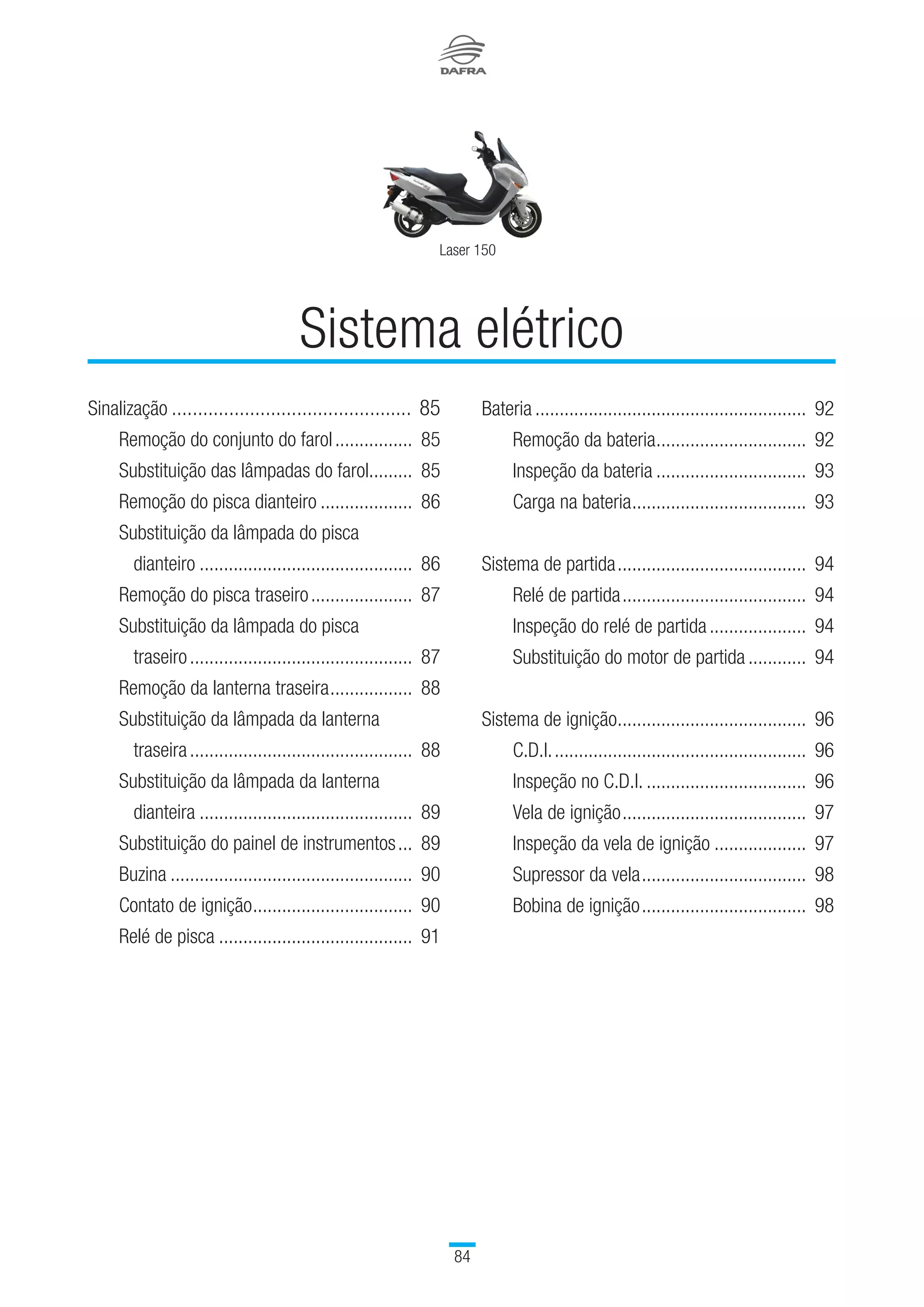 84
Laser 150
Sinalização...............................................	85
		 Remoção do conjunto do farol.................	85
		 Substituição das lâmpadas do farol..........	85
		 Remoção do pisca dianteiro....................	86
		Substituição da lâmpada do pisca
dianteiro.............................................	86
		 Remoção do pisca traseiro......................	87
		Substituição da lâmpada do pisca
traseiro...............................................	87
		 Remoção da lanterna traseira..................	88
		Substituição da lâmpada da lanterna
traseira...............................................	88
		 Substituição da lâmpada da lanterna
		 dianteira.............................................	89
		 Substituição do painel de instrumentos....	89
		 Buzina...................................................	90
		 Contato de ignição..................................	90
		 Relé de pisca.........................................	91
Sistema elétrico
Bateria.........................................................	92
		 Remoção da bateria................................	92
		 Inspeção da bateria................................	93
		 Carga na bateria.....................................	93
Sistema de partida........................................	94
		 Relé de partida.......................................	94
		 Inspeção do relé de partida.....................	94	
		 Substituição do motor de partida.............	94
Sistema de ignição........................................	96
		 C.D.I......................................................	96
		 Inspeção no C.D.I...................................	96	
		 Vela de ignição.......................................	97
		 Inspeção da vela de ignição....................	97
		 Supressor da vela...................................	98
		 Bobina de ignição...................................	98
		
 