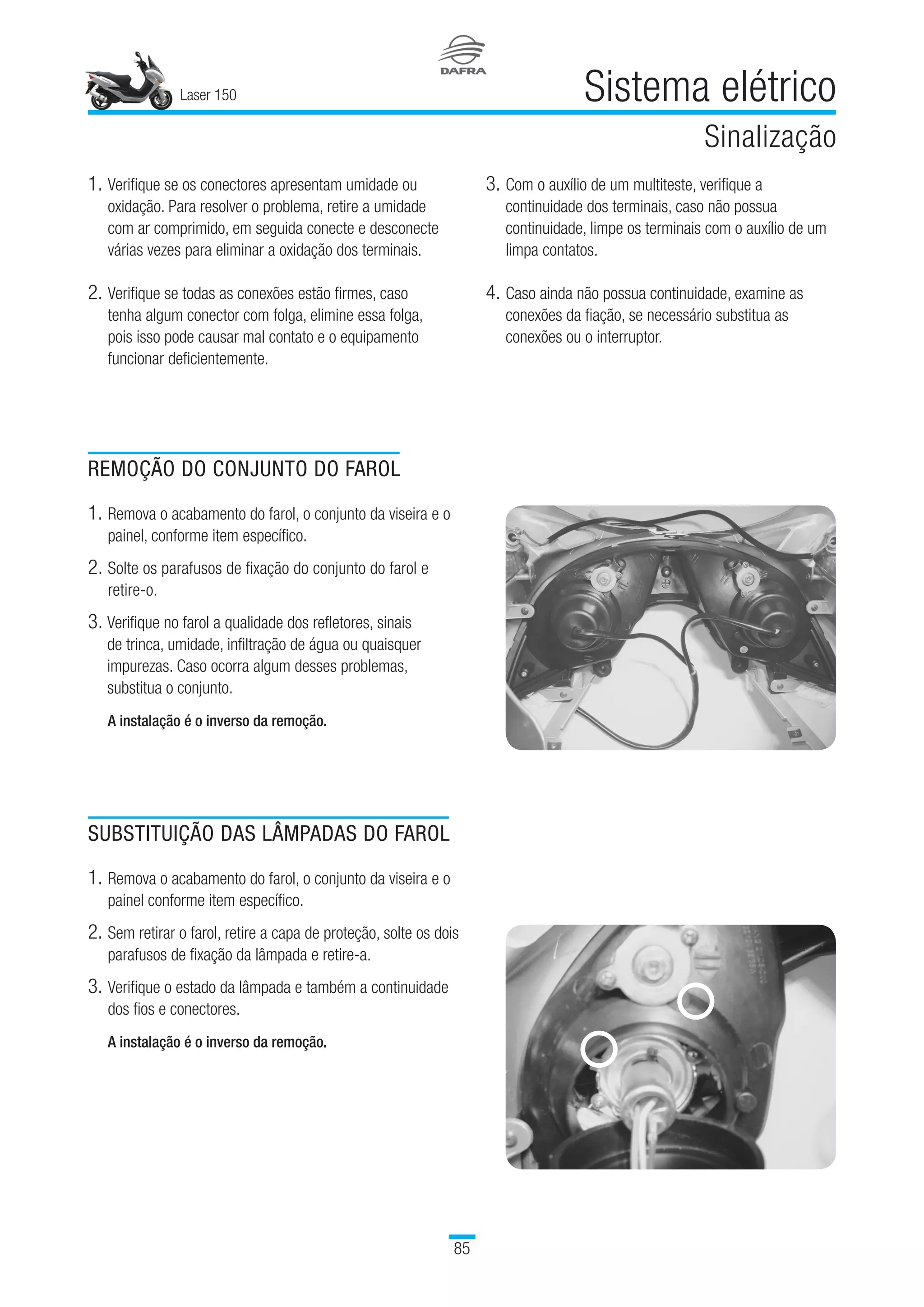 Laser 150
85
Sistema elétrico
Sinalização
1.	Verifique se os conectores apresentam umidade ou
oxidação. Para resolver o problema, retire a umidade
com ar comprimido, em seguida conecte e desconecte
várias vezes para eliminar a oxidação dos terminais.
2.	Verifique se todas as conexões estão firmes, caso
tenha algum conector com folga, elimine essa folga,
pois isso pode causar mal contato e o equipamento
funcionar deficientemente.
3.	Com o auxílio de um multiteste, verifique a
continuidade dos terminais, caso não possua
continuidade, limpe os terminais com o auxílio de um
limpa contatos.
4.	Caso ainda não possua continuidade, examine as
conexões da fiação, se necessário substitua as
conexões ou o interruptor.
REMOÇÃO DO CONJUNTO DO FAROL
1.	Remova o acabamento do farol, o conjunto da viseira e o
painel, conforme item específico.
2.	Solte os parafusos de fixação do conjunto do farol e
retire-o.
3. Verifique no farol a qualidade dos refletores, sinais
de trinca, umidade, infiltração de água ou quaisquer
impurezas. Caso ocorra algum desses problemas,
substitua o conjunto.
A instalação é o inverso da remoção.
SUBSTITUIÇÃO DAS LÂMPADAS DO FAROL
1.	Remova o acabamento do farol, o conjunto da viseira e o
painel conforme item específico.
2.	Sem retirar o farol, retire a capa de proteção, solte os dois
parafusos de fixação da lâmpada e retire-a.
3.	Verifique o estado da lâmpada e também a continuidade
dos fios e conectores.
A instalação é o inverso da remoção.
 