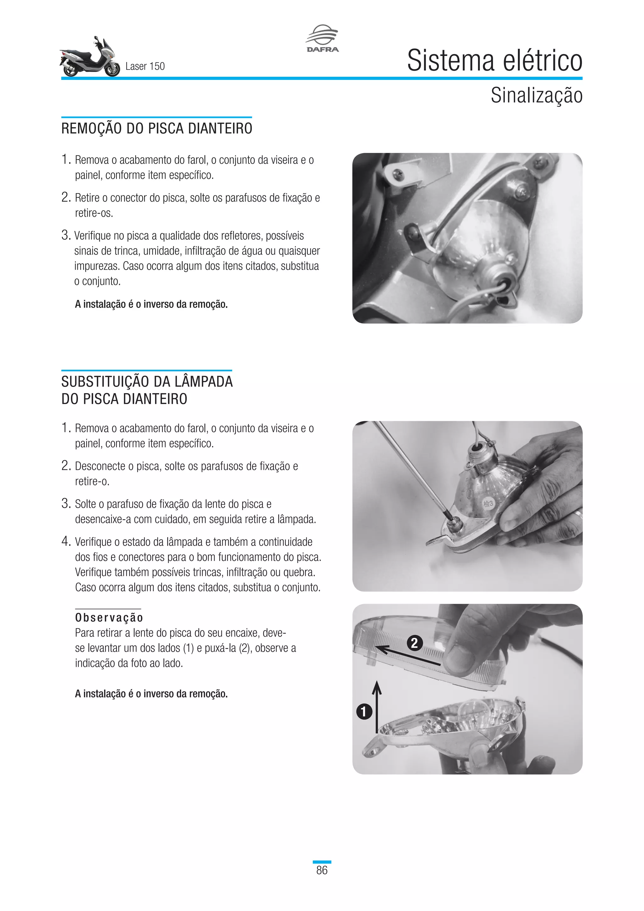 Laser 150
86
Sistema elétrico
Sinalização
REMOÇÃO DO PISCA DIANTEIRO
1.	Remova o acabamento do farol, o conjunto da viseira e o
painel, conforme item específico.
2.	Retire o conector do pisca, solte os parafusos de fixação e
retire-os.
3.	Verifique no pisca a qualidade dos refletores, possíveis
sinais de trinca, umidade, infiltração de água ou quaisquer
impurezas. Caso ocorra algum dos itens citados, substitua
o conjunto.
A instalação é o inverso da remoção.
SUBSTITUIÇÃO DA LÂMPADA
DO PISCA DIANTEIRO
1.	Remova o acabamento do farol, o conjunto da viseira e o
painel, conforme item específico.
2.	Desconecte o pisca, solte os parafusos de fixação e
retire-o.
3.	Solte o parafuso de fixação da lente do pisca e
desencaixe-a com cuidado, em seguida retire a lâmpada.
4.	Verifique o estado da lâmpada e também a continuidade
dos fios e conectores para o bom funcionamento do pisca.
Verifique também possíveis trincas, infiltração ou quebra.
Caso ocorra algum dos itens citados, substitua o conjunto.
Observação
Para retirar a lente do pisca do seu encaixe, deve-
se levantar um dos lados (1) e puxá-la (2), observe a
indicação da foto ao lado.
A instalação é o inverso da remoção.
1
2
 