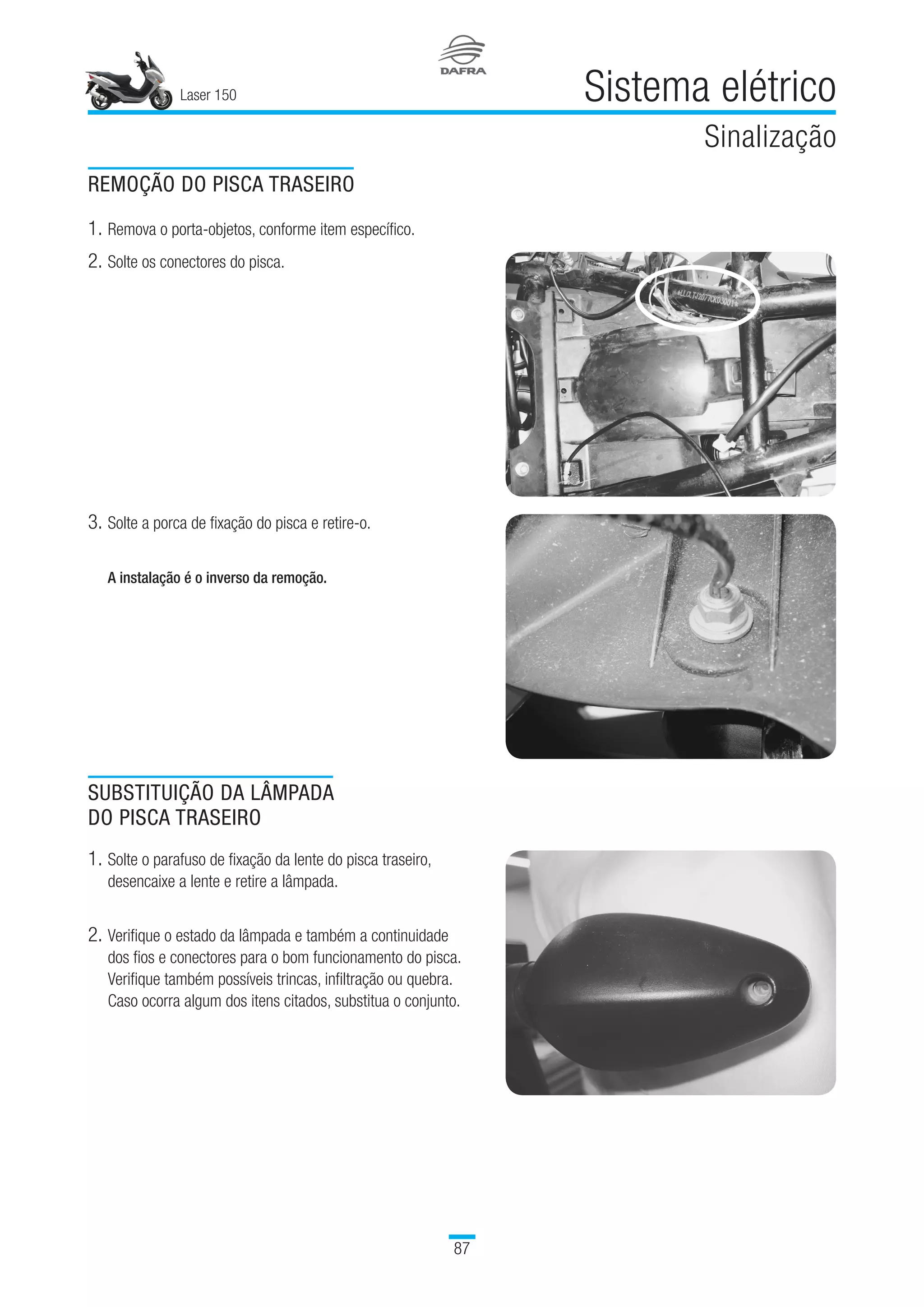 Laser 150
87
Sistema elétrico
Sinalização
REMOÇÃO DO PISCA TRASEIRO
1.	Remova o porta-objetos, conforme item específico.
2.	Solte os conectores do pisca.
3.	Solte a porca de fixação do pisca e retire-o.
A instalação é o inverso da remoção.
SUBSTITUIÇÃO DA LÂMPADA
DO PISCA TRASEIRO
1.	Solte o parafuso de fixação da lente do pisca traseiro,
desencaixe a lente e retire a lâmpada.
2.	Verifique o estado da lâmpada e também a continuidade
dos fios e conectores para o bom funcionamento do pisca.
Verifique também possíveis trincas, infiltração ou quebra.
Caso ocorra algum dos itens citados, substitua o conjunto.
 