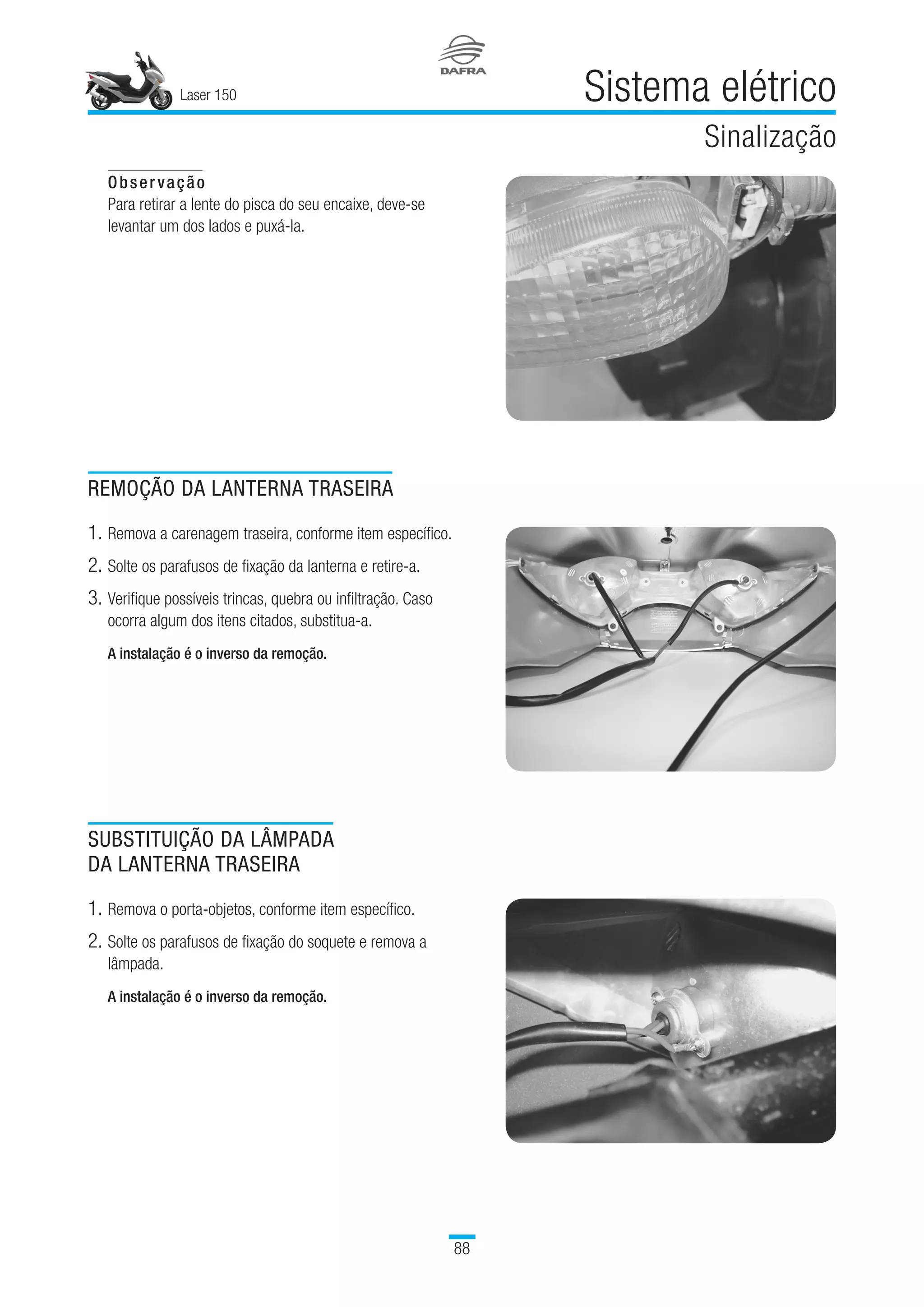 Laser 150
88
Sistema elétrico
Sinalização
Observação
Para retirar a lente do pisca do seu encaixe, deve-se
levantar um dos lados e puxá-la.
REMOÇÃO DA LANTERNA TRASEIRA
1.	Remova a carenagem traseira, conforme item específico.
2.	Solte os parafusos de fixação da lanterna e retire-a.
3.	Verifique possíveis trincas, quebra ou infiltração. Caso
ocorra algum dos itens citados, substitua-a.
A instalação é o inverso da remoção.
SUBSTITUIÇÃO DA LÂMPADA
DA LANTERNA TRASEIRA
1.	Remova o porta-objetos, conforme item específico.
2.	Solte os parafusos de fixação do soquete e remova a
lâmpada.
A instalação é o inverso da remoção.
 