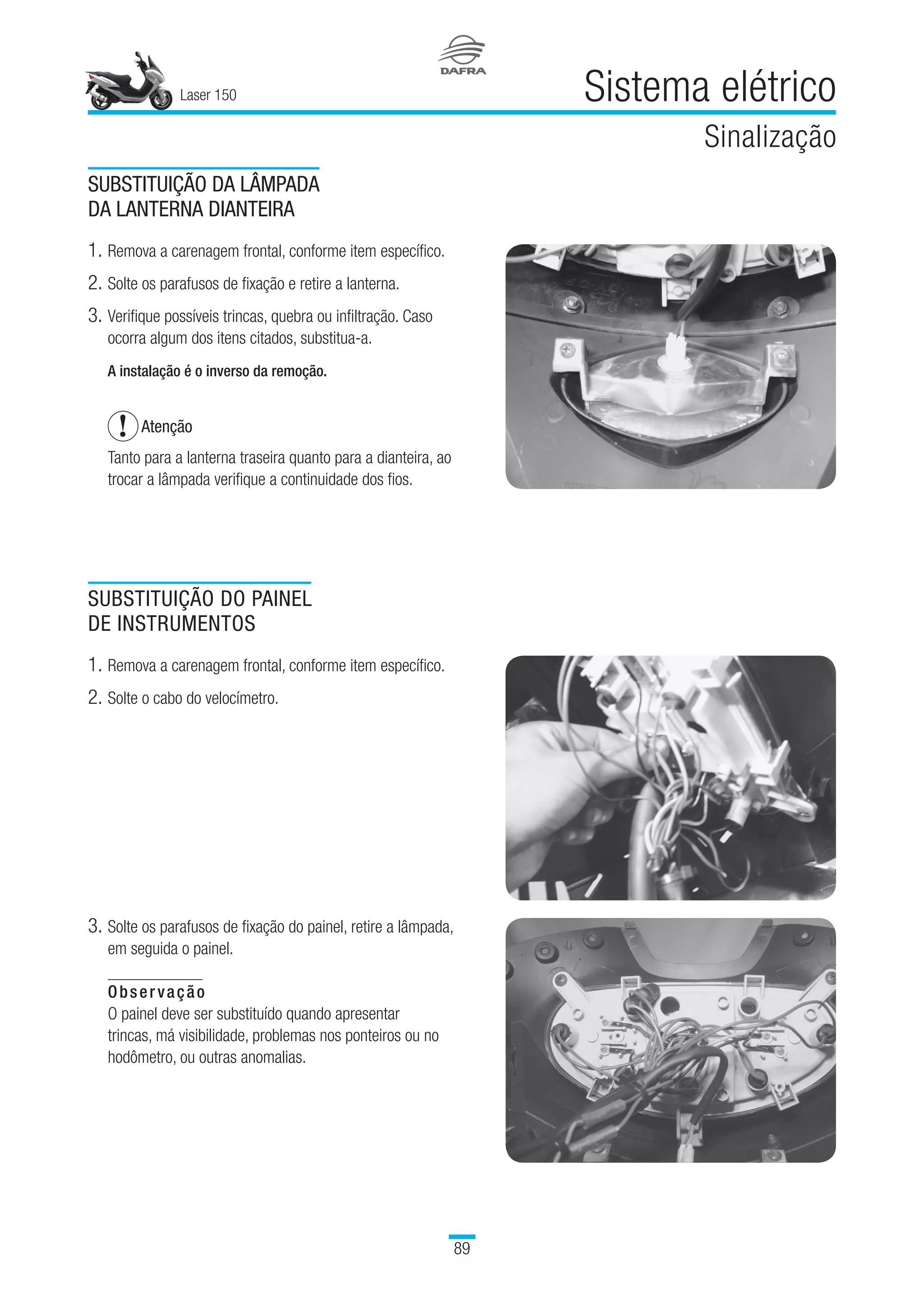 Laser 150
89
Sistema elétrico
Sinalização
SUBSTITUIÇÃO DA LÂMPADA
DA LANTERNA DIANTEIRA
1.	Remova a carenagem frontal, conforme item específico.
2.	Solte os parafusos de fixação e retire a lanterna.
3.	Verifique possíveis trincas, quebra ou infiltração. Caso
ocorra algum dos itens citados, substitua-a.
A instalação é o inverso da remoção.
Atenção
Tanto para a lanterna traseira quanto para a dianteira, ao
trocar a lâmpada verifique a continuidade dos fios.
SUBSTITUIÇÃO DO PAINEL
DE INSTRUMENTOS
1.	Remova a carenagem frontal, conforme item específico.
2.	Solte o cabo do velocímetro.
3.	Solte os parafusos de fixação do painel, retire a lâmpada,
em seguida o painel.
Observação
O painel deve ser substituído quando apresentar
trincas, má visibilidade, problemas nos ponteiros ou no
hodômetro, ou outras anomalias.
 