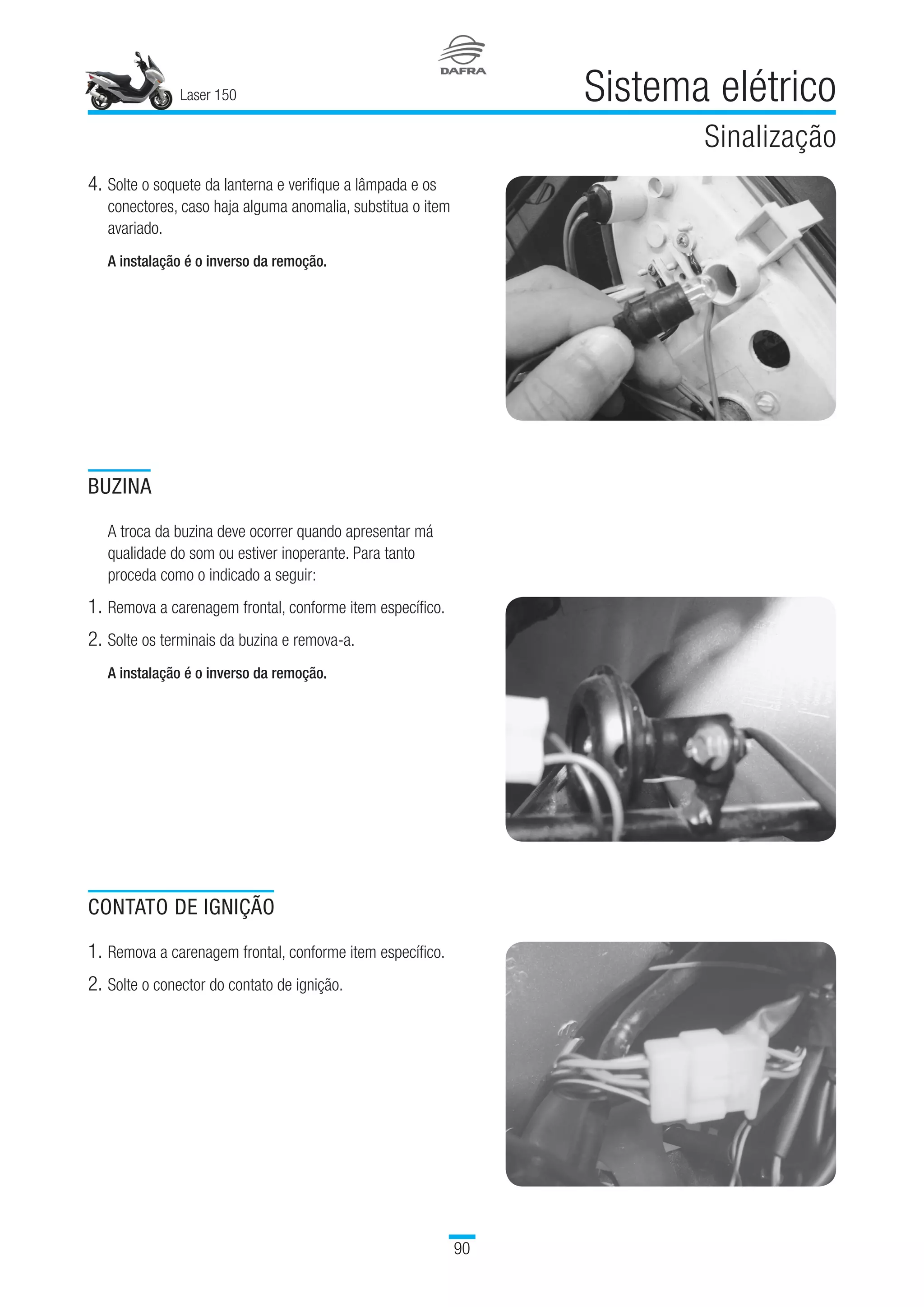 Laser 150
90
Sistema elétrico
Sinalização
4.	Solte o soquete da lanterna e verifique a lâmpada e os
conectores, caso haja alguma anomalia, substitua o item
avariado.
A instalação é o inverso da remoção.
BUZINA
A troca da buzina deve ocorrer quando apresentar má
qualidade do som ou estiver inoperante. Para tanto
proceda como o indicado a seguir:
1.	Remova a carenagem frontal, conforme item específico.
2.	Solte os terminais da buzina e remova-a.
A instalação é o inverso da remoção.
CONTATO DE IGNIÇÃO
1.	Remova a carenagem frontal, conforme item específico.
2.	Solte o conector do contato de ignição.
 