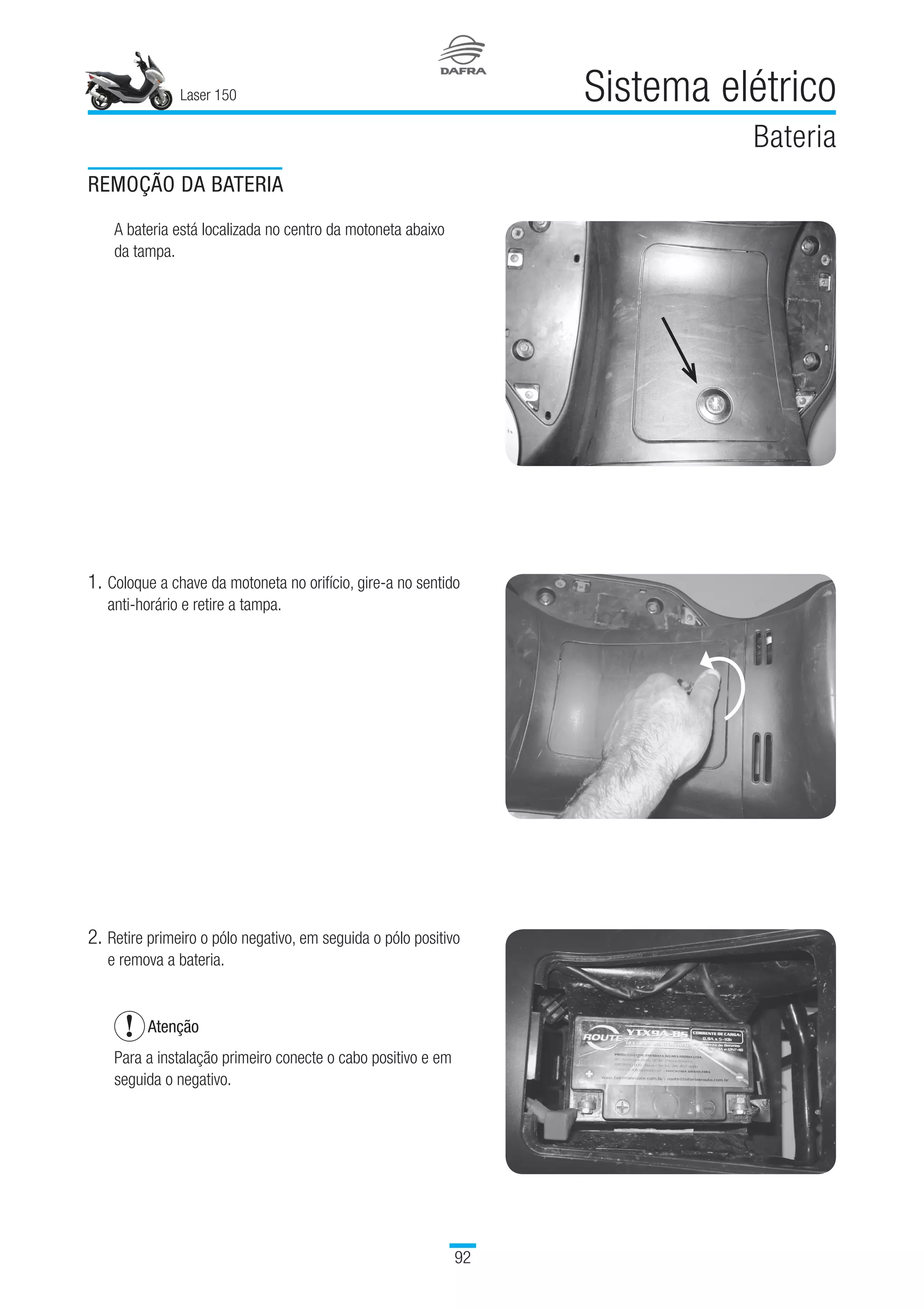 Laser 150
92
Sistema elétrico
Bateria
1.	Coloque a chave da motoneta no orifício, gire-a no sentido
anti-horário e retire a tampa.
2.	Retire primeiro o pólo negativo, em seguida o pólo positivo
e remova a bateria.
Atenção
Para a instalação primeiro conecte o cabo positivo e em
seguida o negativo.
REMOÇÃO DA BATERIA
A bateria está localizada no centro da motoneta abaixo
da tampa.
 