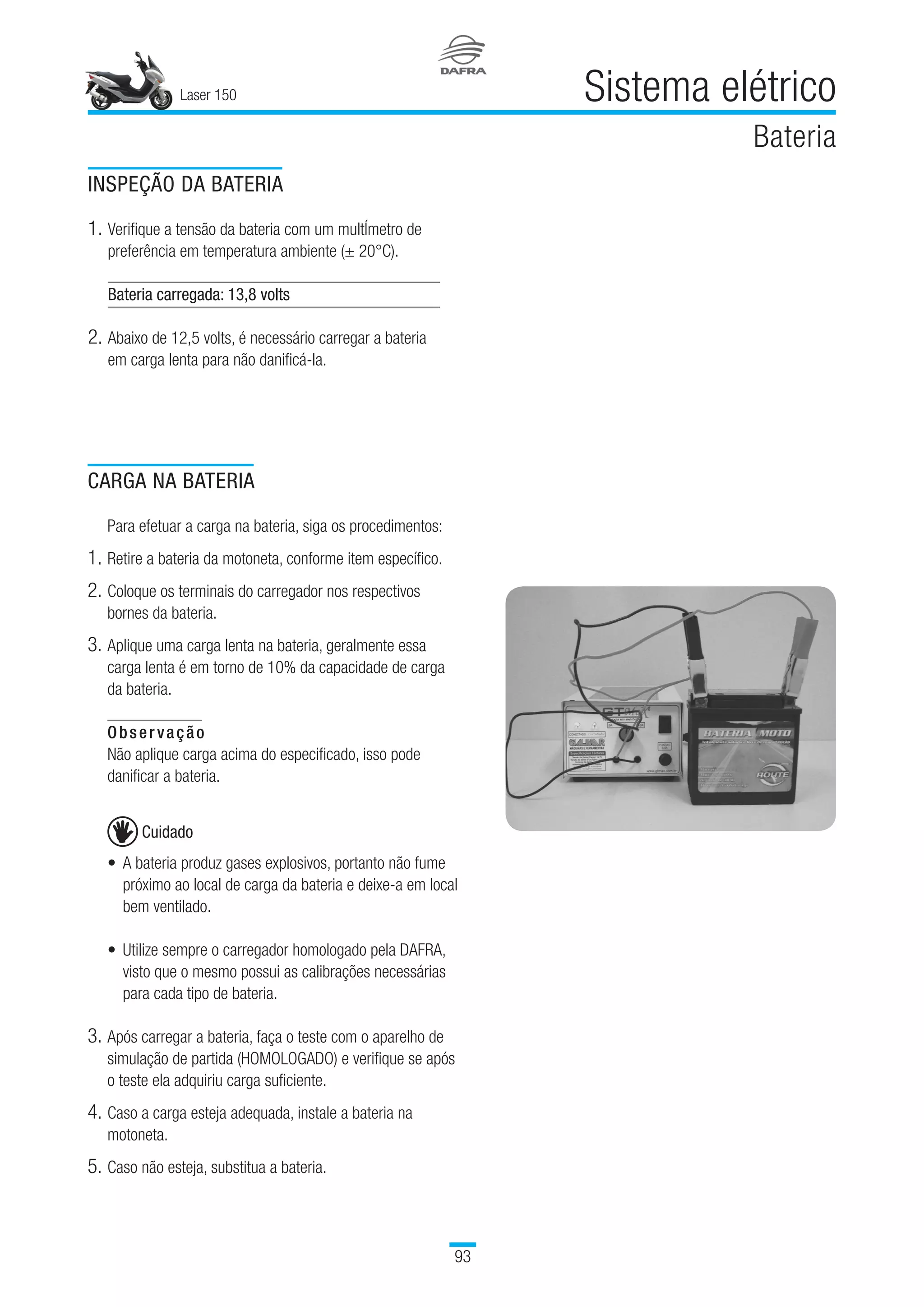 Laser 150
93
Sistema elétrico
Bateria
CARGA NA BATERIA
Para efetuar a carga na bateria, siga os procedimentos:
1.	Retire a bateria da motoneta, conforme item específico.
2.	Coloque os terminais do carregador nos respectivos
bornes da bateria.
3.	Aplique uma carga lenta na bateria, geralmente essa
carga lenta é em torno de 10% da capacidade de carga
da bateria.
Observação
Não aplique carga acima do especificado, isso pode
danificar a bateria.
Cuidado
•	A bateria produz gases explosivos, portanto não fume
próximo ao local de carga da bateria e deixe-a em local
bem ventilado.
•	Utilize sempre o carregador homologado pela DAFRA,
visto que o mesmo possui as calibrações necessárias
para cada tipo de bateria.
 
3.	Após carregar a bateria, faça o teste com o aparelho de
simulação de partida (HOMOLOGADO) e verifique se após
o teste ela adquiriu carga suficiente.
4.	Caso a carga esteja adequada, instale a bateria na
motoneta.
5.	Caso não esteja, substitua a bateria.
INSPEÇÃO DA BATERIA
1.	Verifique a tensão da bateria com um multÍmetro de
preferência em temperatura ambiente (± 20°C).
Bateria carregada: 13,8 volts
2.	Abaixo de 12,5 volts, é necessário carregar a bateria
em carga lenta para não danificá-la.
 
