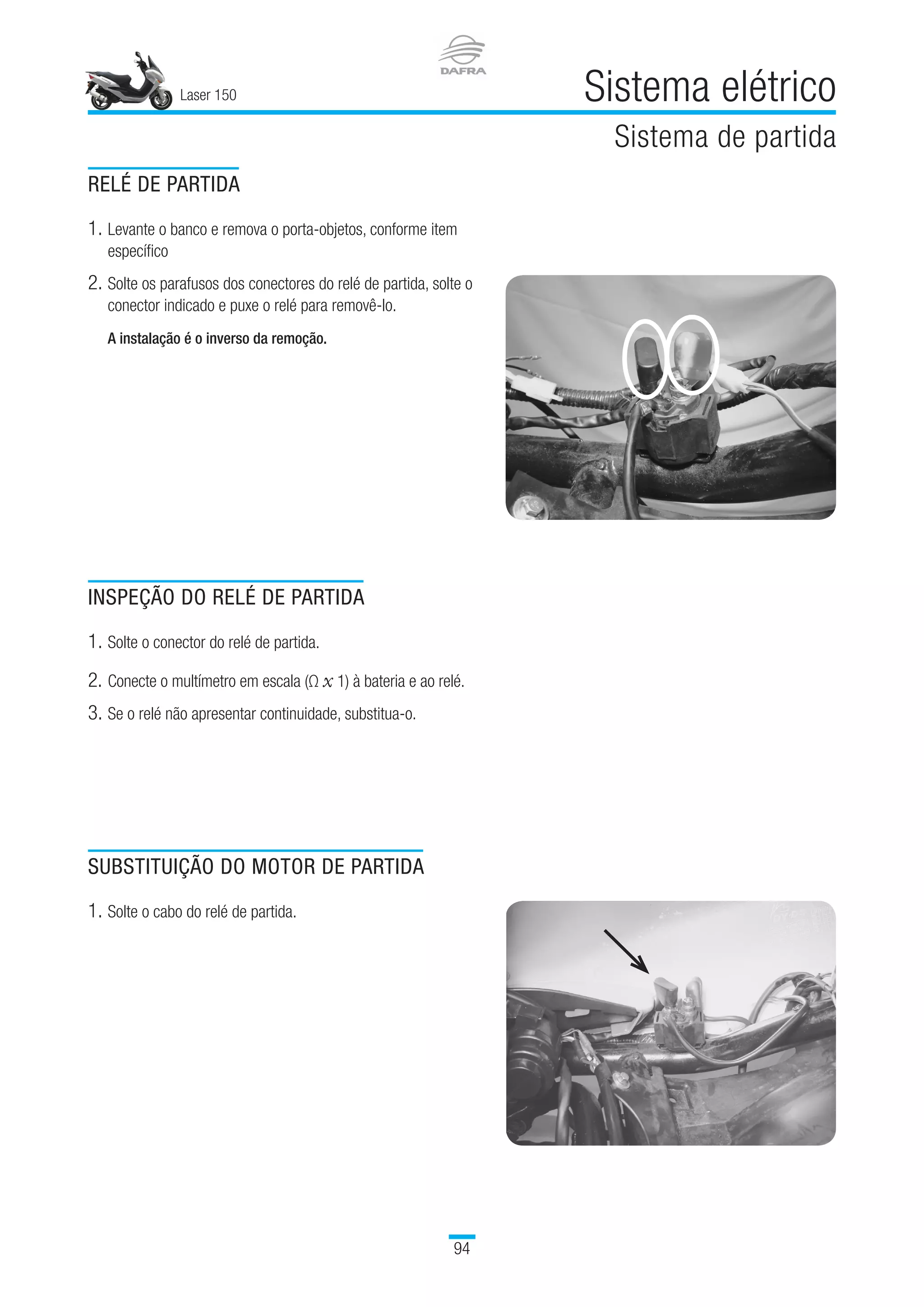 Laser 150 Sistema elétrico
Sistema de partida
94
RELÉ DE PARTIDA
1.	Levante o banco e remova o porta-objetos, conforme item
específico
2.	Solte os parafusos dos conectores do relé de partida, solte o
conector indicado e puxe o relé para removê-lo.
A instalação é o inverso da remoção.
INSPEÇÃO DO RELÉ DE PARTIDA
1.	Solte o conector do relé de partida.
2.	Conecte o multímetro em escala (Ω x 1) à bateria e ao relé.
3.	Se o relé não apresentar continuidade, substitua-o.
SUBSTITUIÇÃO DO MOTOR DE PARTIDA
1.	Solte o cabo do relé de partida.
 