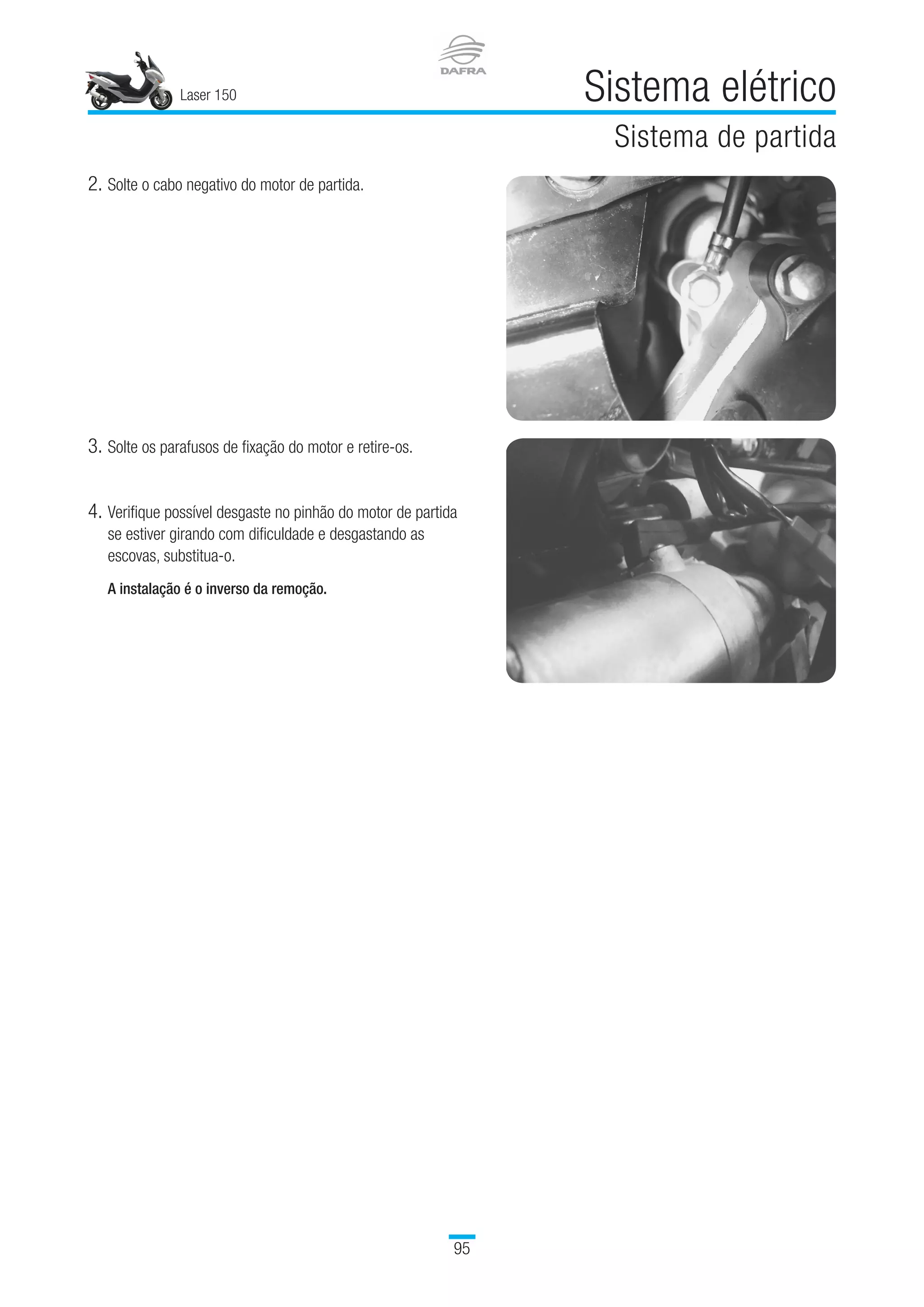 Laser 150 Sistema elétrico
Sistema de partida
95
2.	Solte o cabo negativo do motor de partida.
3.	Solte os parafusos de fixação do motor e retire-os.
4.	Verifique possível desgaste no pinhão do motor de partida
se estiver girando com dificuldade e desgastando as
escovas, substitua-o.
A instalação é o inverso da remoção.
 