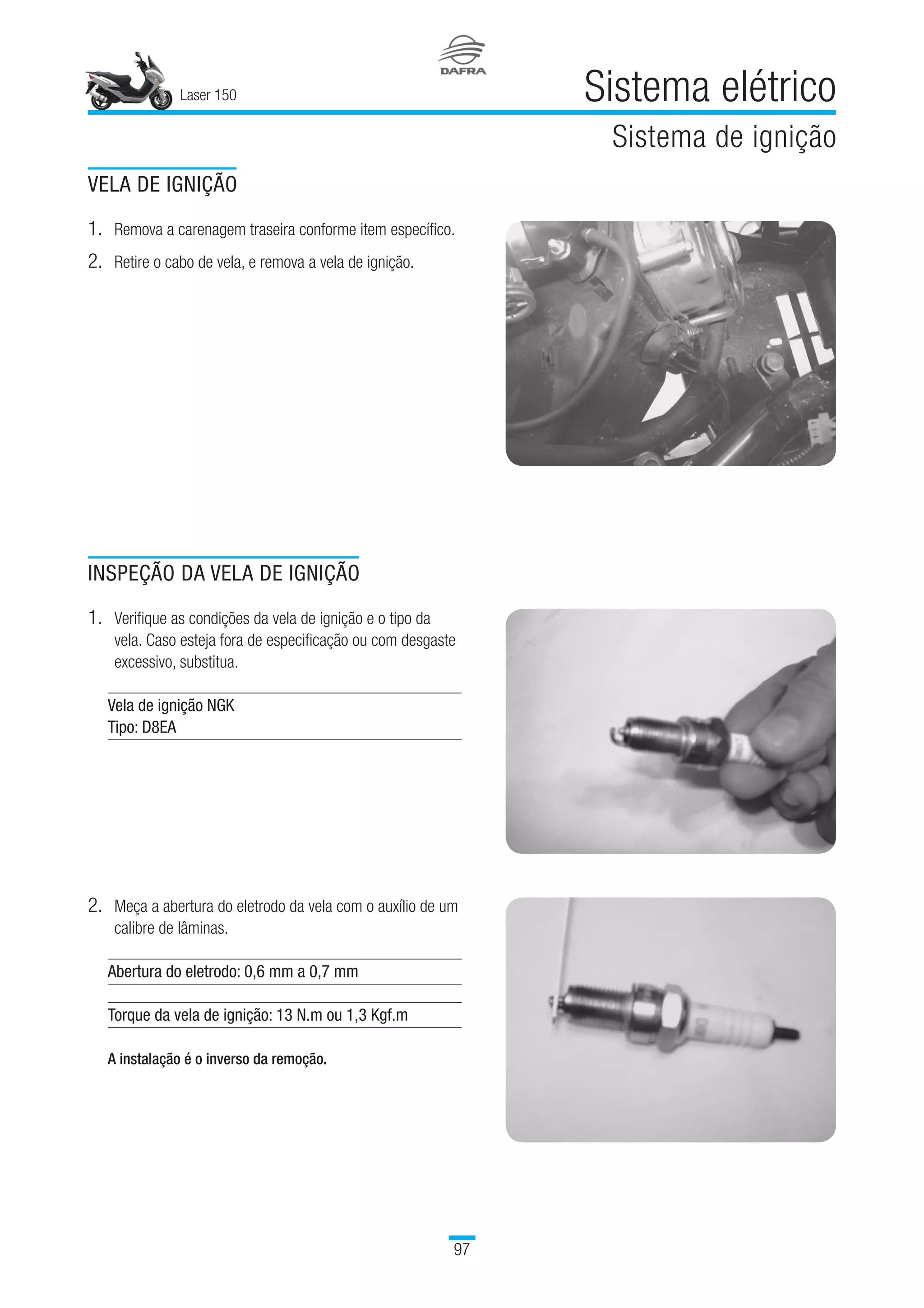 Laser 150 Sistema elétrico
Sistema de ignição
97
VELA DE IGNIÇÃO
1.	Remova a carenagem traseira conforme item específico.
2.	Retire o cabo de vela, e remova a vela de ignição.
INSPEÇÃO DA VELA DE IGNIÇÃO
1.	Verifique as condições da vela de ignição e o tipo da
vela. Caso esteja fora de especificação ou com desgaste
excessivo, substitua.
Vela de ignição NGK
Tipo: D8EA
 
2.	Meça a abertura do eletrodo da vela com o auxílio de um
calibre de lâminas.
Abertura do eletrodo: 0,6 mm a 0,7 mm
Torque da vela de ignição: 13 N.m ou 1,3 Kgf.m
 
A instalação é o inverso da remoção.
 