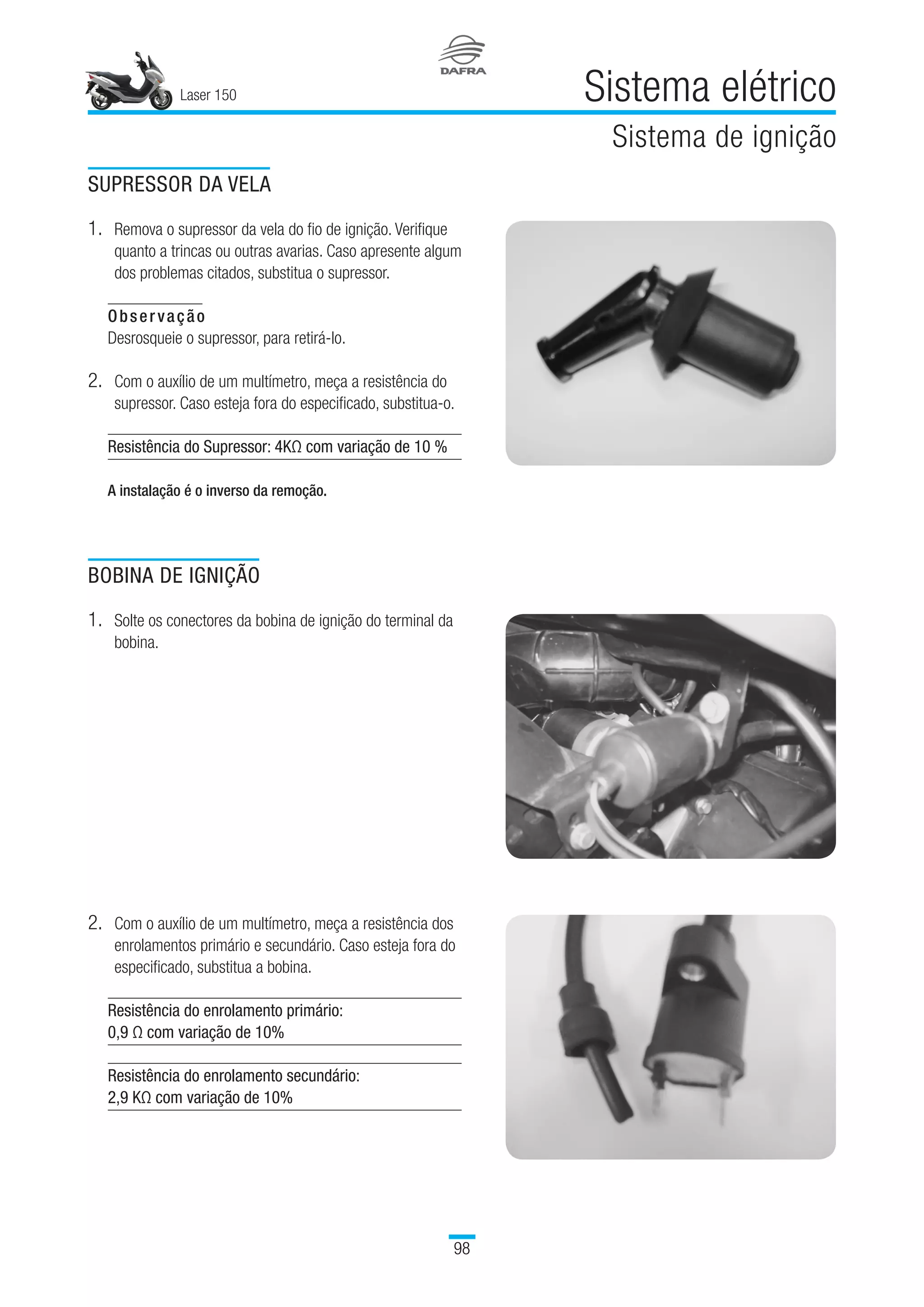 SUPRESSOR DA VELA
1.	Remova o supressor da vela do fio de ignição. Verifique
quanto a trincas ou outras avarias. Caso apresente algum
dos problemas citados, substitua o supressor.
Observação
Desrosqueie o supressor, para retirá-lo.
2.	Com o auxílio de um multímetro, meça a resistência do
supressor. Caso esteja fora do especificado, substitua-o.
Resistência do Supressor: 4KΩ com variação de 10 %
A instalação é o inverso da remoção.
BOBINA DE IGNIÇÃO
1.	Solte os conectores da bobina de ignição do terminal da
bobina.
2.	Com o auxílio de um multímetro, meça a resistência dos
enrolamentos primário e secundário. Caso esteja fora do
especificado, substitua a bobina.
Resistência do enrolamento primário:
0,9 Ω com variação de 10%
Resistência do enrolamento secundário:
2,9 KΩ com variação de 10%
98
Laser 150 Sistema elétrico
Sistema de ignição
98
 