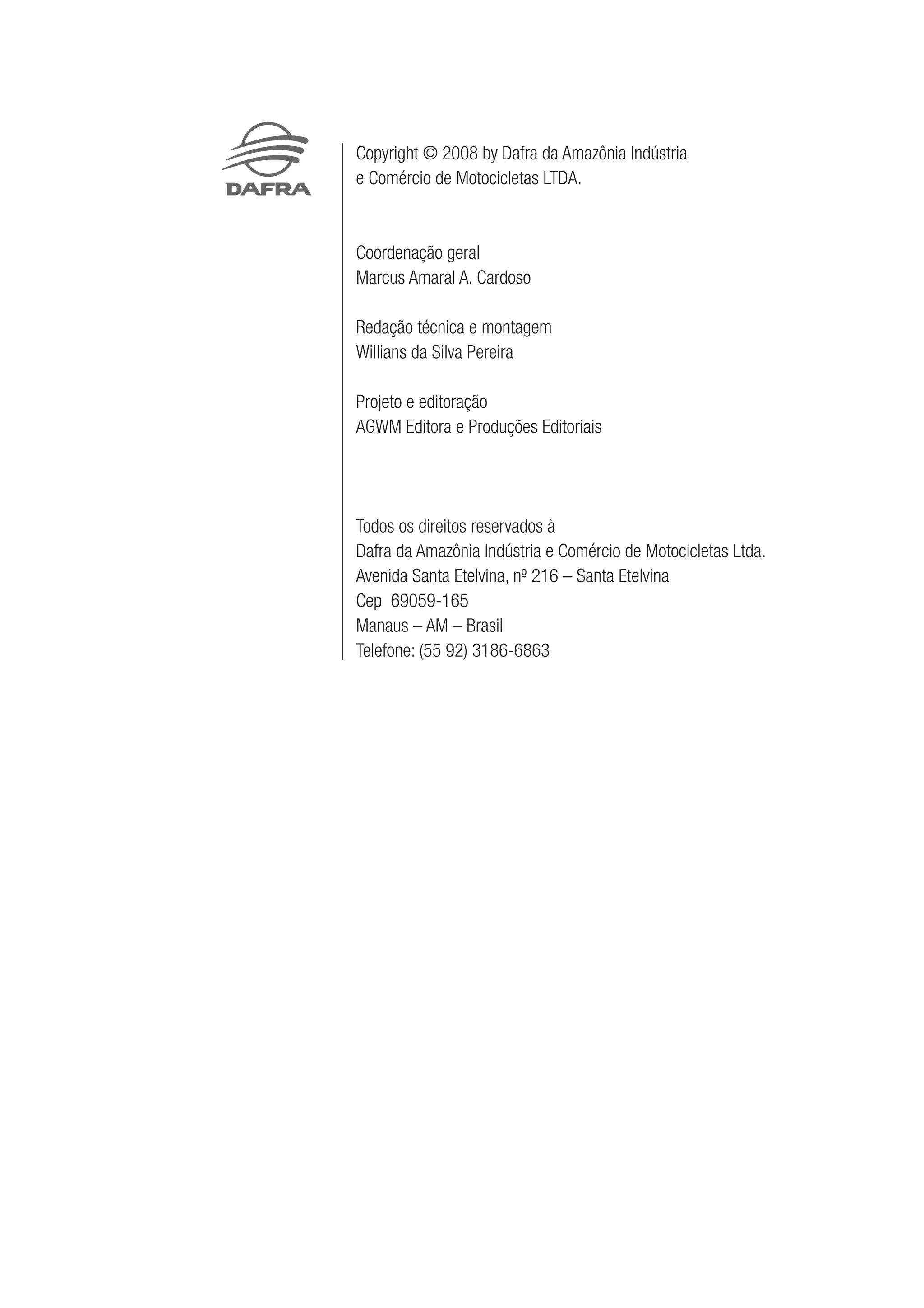 Copyright © 2008 by Dafra da Amazônia Indústria
e Comércio de Motocicletas LTDA.
Coordenação geral
Marcus Amaral A. Cardoso
Redação técnica e montagem
Willians da Silva Pereira
Projeto e editoração
AGWM Editora e Produções Editoriais
Todos os direitos reservados à
Dafra da Amazônia Indústria e Comércio de Motocicletas Ltda.
Avenida Santa Etelvina, nº- 216 – Santa Etelvina
Cep 69059-165
Manaus – AM – Brasil
Telefone: (55 92) 3186-6863
 