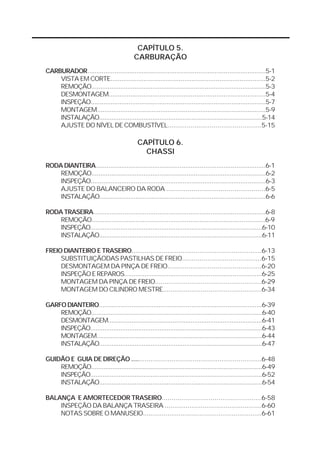 CAPÍTULO 5. 
CARBURAÇÃO 
CARBURADOR..................................................................................................5-1 
VISTA EM CORTE....................................................................................5-2 
REMOÇÃO.................................................................................................5-3 
DESMONTAGEM......................................................................................5-4 
INSPEÇÃO.................................................................................................5-7 
MONTAGEM.............................................................................................5-9 
INSTALAÇÃO............................................................................................5-14 
AJUSTE DO NÍVEL DE COMBUSTÍVEL.................................................5-15 
CAPÍTULO 6. 
CHASSI 
RODA DIANTEIRA.............................................................................................6-1 
REMOÇÃO.................................................................................................6-2 
INSPEÇÃO.................................................................................................6-3 
AJUSTE DO BALANCEIRO DA RODA ...................................................6-5 
INSTALAÇÃO............................................................................................6-6 
RODA TRASEIRA..............................................................................................6-8 
REMOÇÃO...............................................................................................6-9 
INSPEÇÃO.................................................................................................6-10 
INSTALAÇÃO............................................................................................6-11 
FREIO DIANTEIRO E TRASEIRO.....................................................................6-13 
SUBSTITUIÇÃODAS PASTILHAS DE FREIO.........................................6-15 
DESMONTAGEM DA PINÇA DE FREIO.................................................6-20 
INSPEÇÃO E REPAROS...........................................................................6-25 
MONTAGEM DA PINÇA DE FREIO........................................................6-29 
MONTAGEM DO CILINDRO MESTRE....................................................6-34 
GARFO DIANTEIRO..........................................................................................6-39 
REMOÇÃO.................................................................................................6-40 
DESMONTAGEM......................................................................................6-41 
INSPEÇÃO.................................................................................................6-43 
MONTAGEM.............................................................................................6-44 
INSTALAÇÃO............................................................................................6-47 
GUIDÃO E GUIA DE DIREÇÃO ....................................................................6-48 
REMOÇÃO.................................................................................................6-49 
INSPEÇÃO.................................................................................................6-52 
INSTALAÇÃO............................................................................................6-54 
BALANÇA E AMORTECEDOR TRASEIRO...................................................6-58 
INSPEÇÃO DA BALANÇA TRASEIRA ...................................................6-60 
NOTAS SOBRE O MANUSEIO...............................................................6-61 
 