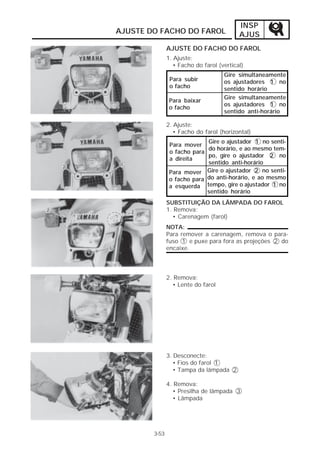 INSP 
AJUS 
AJUSTE DO FACHO DO FAROL 
3-53 
AJUSTE DO FACHO DO FAROL 
1. Ajuste: 
• Facho do farol (vertical) 
Para subir 
o facho 
Para baixar 
o facho 
Gire simultaneamente 
os ajustadores 1 no 
sentido horário 
Gire simultaneamente 
os ajustadores 1 no 
sentido anti-horário 
2. Ajuste: 
• Facho do farol (horizontal) 
Para mover 
o facho para 
a direita 
Para mover 
o facho para 
a esquerda 
Gire o ajustador 1 no senti-do 
horário, e ao mesmo tem-po, 
gire o ajustador 2 no 
sentido anti-horário 
Gire o ajustador 2 no senti-do 
anti-horário, e ao mesmo 
tempo, gire o ajustador 1 no 
sentido horário 
SUBSTITUIÇÃO DA LÂMPADA DO FAROL 
1. Remova: 
• Carenagem (farol) 
NOTA: 
Para remover a carenagem, remova o para-fuso 
1 e puxe para fora as projeções 2 do 
encaixe. 
2. Remova: 
• Lente do farol 
3. Desconecte: 
• Fios do farol 1 
• Tampa da lâmpada 2 
4. Remova: 
• Presilha de lâmpada 3 
• Lâmpada 
 