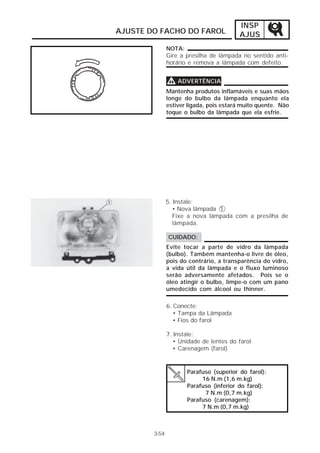 INSP 
AJUS 
AJUSTE DO FACHO DO FAROL 
NOTA: 
Gire a presilha de lâmpada no sentido anti-horário 
e remova a lâmpada com defeito. 
VVVV ADVERTÊNCIA 
Mantenha produtos inflamáveis e suas mãos 
longe do bulbo da lâmpada enquanto ela 
estiver ligada, pois estará muito quente. Não 
toque o bulbo da lâmpada que ela esfrie. 
5. Instale: 
• Nova lâmpada 1 
Fixe a nova lâmpada com a presilha de 
lâmpada. 
CUIDADO: 
Evite tocar a parte de vidro da lâmpada 
(bulbo). Também mantenha-o livre de óleo, 
pois do contrário, a transparência do vidro, 
a vida útil da lâmpada e o fluxo luminoso 
serão adversamente afetados. Pois se o 
óleo atingir o bulbo, limpe-o com um pano 
umedecido com álcool ou thinner. 
6. Conecte: 
• Tampa da Lâmpada 
• Fios do farol 
7. Instale: 
• Unidade de lentes do farol 
• Carenagem (farol) 
Parafuso (superior do farol): 
16 N.m (1,6 m.kg) 
Parafuso (inferior do farol): 
7 N.m (0,7 m.kg) 
Parafuso (carenagem): 
7 N.m (0,7 m.kg) 
3-54 
 