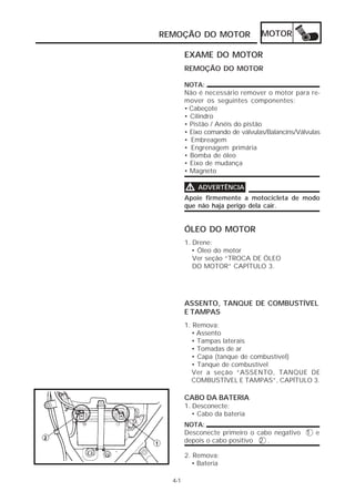 REMOÇÃO DO MOTOR MOTOR 
4-1 
EXAME DO MOTOR 
REMOÇÃO DO MOTOR 
NOTA: 
Não é necessário remover o motor para re-mover 
os seguintes componentes: 
• Cabeçote 
• Cilindro 
• Pistão / Anéis do pistão 
• Eixo comando de válvulas/Balancins/Válvulas 
• Embreagem 
• Engrenagem primária 
• Bomba de óleo 
• Eixo de mudança 
• Magneto 
VVVV ADVERTÊNCIA 
Apoie firmemente a motocicleta de modo 
que não haja perigo dela cair. 
ÓLEO DO MOTOR 
1. Drene: 
• Óleo do motor 
Ver seção “TROCA DE ÓLEO 
DO MOTOR” CAPÍTULO 3. 
ASSENTO, TANQUE DE COMBUSTÍVEL 
E TAMPAS 
1. Remova: 
• Assento 
• Tampas laterais 
• Tomadas de ar 
• Capa (tanque de combustível) 
• Tanque de combustível 
Ver a seção “ASSENTO, TANQUE DE 
COMBUSTÍVEL E TAMPAS”, CAPÍTULO 3. 
CABO DA BATERIA 
1. Desconecte: 
• Cabo da bateria 
NOTA: 
Desconecte primeiro o cabo negativo 1 e 
depois o cabo positivo 2 . 
2. Remova: 
• Bateria 
 