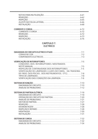NOTAS PARA INUTILIZAÇÃO.................................................................6-61 
REMOÇÃO.................................................................................................6-62 
INSPEÇÃO.................................................................................................6-65 
AJUSTE DA FOLGA LATERAL................................................................6-66 
INSTALAÇÃO............................................................................................6-68 
CORRENTE E COROA ...................................................................................6-72 
CORRENTE E COROA ............................................................................6-72 
REMOÇÃO.................................................................................................6-72 
INSPEÇÃO.................................................................................................6-73 
INSTALAÇÃO............................................................................................6-76 
CAPÍTULO 7. 
ELÉTRICO 
DIAGRAMA DO CIRCUITO ELÉTRICO XT600.................................................7-1 
CÓDIGO DE COR.....................................................................................7-2 
COMPONENTES ELÉTRICOS..................................................................7-3 
VERIFICAÇÃO DE INTERRUPTORES..............................................................7-5 
CONEXÕES DOS INTERRUPTORES MOSTRADOS 
NESTE MANUAL ....................................................................................7-5 
INSPEÇÃO DE CONTINUIDADE DOS INTERRUPTORES.....................7-5 
VERIFICAÇÃO DE LÂMPADAS ( LUZES DO FAROL, DA TRASEIRA, 
DE FREIO, DOS PISCAS , DOS INSTRUMENTOS, ETC)......................7-8 
TIPOS DE LÂMPADAS.............................................................................7-8 
VERIFICAÇÃO DAS CONDIÇÕES DA LÂMPADA..................................7-8 
SISTEMA DE IGNIÇÃO....................................................................................7-10 
DIAGRAMA DO CIRCUITO......................................................................7-10 
ANÁLISE DE PROBLEMAS......................................................................7-12 
SISTEMA DE PARTIDA ELÉTRICA..................................................................7-18 
DIAGRAMA DO CIRCUITO......................................................................7-18 
OPERAÇÃO DO CIRCUITO DE PARTIDA...............................................7-20 
ANÁLISE DE PROBLEMAS......................................................................7-21 
MOTOR DE PARTIDA...............................................................................7-27 
REMOÇÃO .............................................................................................7-28 
DESMONTAGEM .....................................................................................7-28 
INSPEÇÃO E REPARO ............................................................................7-28 
MONTAGEM ...........................................................................................7-30 
INSTALAÇÃO ...........................................................................................7-31 
SISTEMA DE CARGA.......................................................................................7-32 
DIAGRAMA DO CIRCUITO......................................................................7-32 
ANÁLISE DE PROBLEMAS......................................................................7-34 
 
