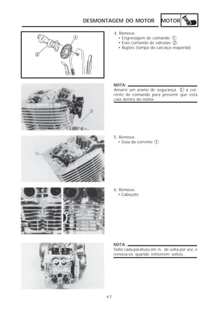 DESMONTAGEM DO MOTOR MOTOR 
4-7 
4. Remova: 
• Engrenagem de comando 1 
• Eixo comando de válvulas 2 
• Bujões (tampa da carcaça esquerda) 
NOTA: 
Amarre um arame de segurança 3 à cor-rente 
de comando para prevenir que esta 
caia dentro do motor. 
5. Remova: 
• Guia da corrente 1 
6. Remova: 
• Cabeçote 
NOTA: 
Solte cada parafuso em ¼ de volta por vez, e 
remova-os quando estiverem soltos. 
 