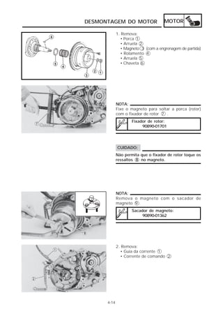 DESMONTAGEM DO MOTOR MOTOR 
4-14 
1. Remova: 
• Porca 1 
• Arruela 2 
• Magneto 3 (com a engrenagem de partida) 
• Rolamento 4 
• Arruela 5 
• Chaveta 6 
NOTA: 
Fixe o magneto para soltar a porca (rotor) 
com o fixador de rotor 7 . 
Fixador de rotor: 
90890-01701 
CUIDADO: 
Não permita que o fixador de rotor toque os 
ressaltos 8 no magneto. 
NOTA: 
Remova o magneto com o sacador de 
magneto 9 . 
Sacador de magneto: 
90890-01362 
2. Remova: 
• Guia da corrente 1 
• Corrente de comando 2 
 